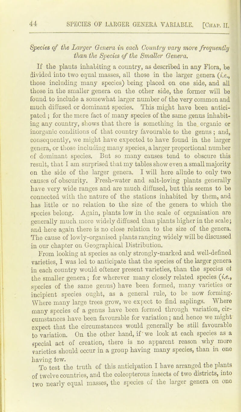 SPECIES OF LARGER GENERA VARIABLE. [Chap. II. Species of the Larger Genera in each Country vary more frequently than the Species of the Smaller Genera. If the plants inhabiting a country, as described in any Flora, he divided into two equal masses, all those in the larger genera (i.e., those including many species) being placed on one side, and all those in the smaller genera on the other side, the former will be found to include a somewhat larger number of the very common and much diffused or dominant species. This might have been antici- pated ; for the mere fact of many species of the same genus inhabit- ing any country, shows that there is something in the organic or inorganic conditions of that country favourable to the genus ; and, consequently, we might have expected to have found in the larger genera, or those including many species, a larger proportional number of dominant species. But so many causes tend to obscure this result, that I am surprised that my tables show even a small majority on the side of the larger genera. I will here allude to only two causes of obscurity. Fresh-water and salt-loving plants generally have very wide ranges and are much diffused, but this seems to be connected with the nature of the stations inhabited by them, and has little or no relation to the size of the genera to which the species belong. Again, plants low in the scale of organisation are generally much more widely diffused than plants higher in the scale; and here again there is no close relation to the size of the genera. The cause of lowly-organised plants ranging widely will be discussed in our chapter on Geographical Distribution. From looking at species as only strongly-marked and well-defined varieties, I was led to anticipate that the species of the larger genera in each country would oftener present varieties, than the species ot the smaller genera ; for wherever many closely related species (i.e., species of the same genus) have been formed, many varieties or incipient species ought, as a general rule, to be now forming. Where many large trees grow, we expect to find saplings. Where many species of a genus have been formed through variation, cir- cumstances have been favourable for variation; and hence we might expect that the circumstances would generally be still favourable to variation. On the other hand, if' we look at each species as a special act of creation, there is no apparent reason why more varieties should occur in a group having many species, than in one having tew. To test the truth of this anticipation I have arranged the plants of twelve countries, and the coleopterous insects of two districts, into two nearly equal masses, the species of the larger genera on ono