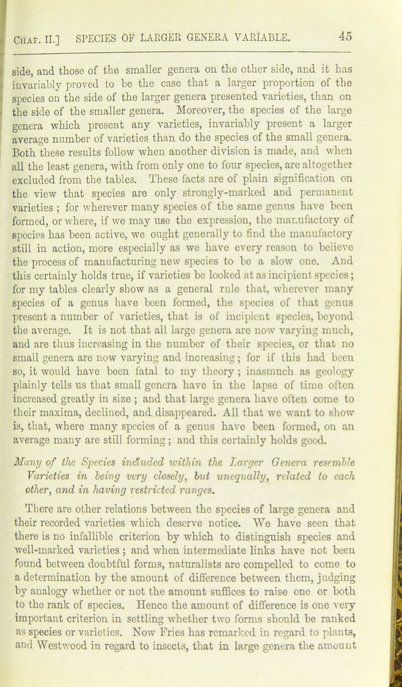 Ciur. II.] SPECIES OF LAPvGER GENERA VARIABLE. side, and those of the smaller genera on the other side, and it has invariably proved to he the case that a larger proportion of the species on the side of the larger genera presented varieties, than on the side of the smaller genera. Moreover, the species of the large genera which present any varieties, invariably present a larger average number of varieties than do the species of the small genera. Both these results follow when another division is made, and when all the least genera, with from only one to four species, are altogether excluded from the tables. These facts are of plain signification on the view that species are only strongly-marked and permanent varieties ; for wherever many species of the same genus have been formed, or where, if we may use the expression, the manufactory of species has been active, we ought generally to find the manufactory still in action, more especially as we have every reason to believe the process of manufacturing new species to be a slow one. And this certainly holds true, if varieties be looked at as incipient species; for my tables clearly show as a general rule that, wherever many species of a genus have been formed, the species of that genus present a number of varieties, that is of incipient species, beyond the average. It is not that all large genera are now varying much, and are thus increasing in the number of their species, or that no small genera are now varying and increasing; for if this had been so, it would have been fatal to my theory; inasmuch as geology plainly tells us that small genera have in the lapse of time often increased greatly in size ; and that large genera have often come to their maxima, declined, and disappeared. All that we want to show is, that, where many species of a genus have been formed, on an average many are still forming; and this certainly holds good. Many of the Species included within the Larger Genera resemble Varieties in being very closely, but unequally, related to each other, and in having restricted ranges. There are other relations between the species of large genera and their recorded varieties which deserve notice. We have seen that there is no infallible criterion by which to distinguish species and well-marked varieties ; and when intermediate links have not been found between doubtful forms, naturalists are compelled to come to a determination by the amount of difference between them, judging by analogy whether or not the amount suffices to raise one or both to the rank of species. Hence the amount of difference is one very important criterion in settling whether two forms should be ranked as species or varieties. Now Fries has remarked in regard to plants, and Westwood in regard to insects, that in large genera the amount