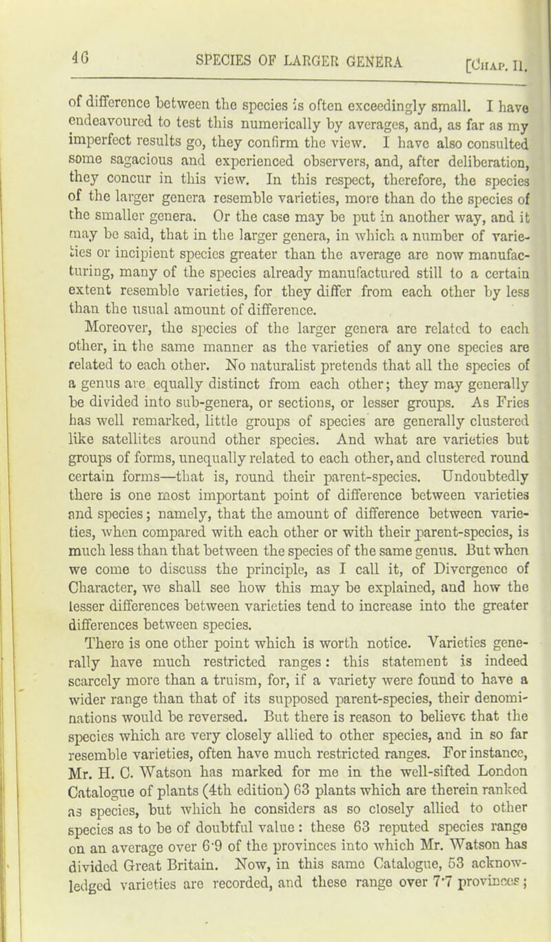 4G SPECIES OF LARGER GENERA [Chap. II. of difference between the species is often exceedingly small. I have endeavoured to test this numerically by averages, and, as far as my imperfect results go, they confirm the view. I have also consulted some sagacious and experienced observers, and, after deliberation, they concur in this view. In this respect, therefore, the species of the larger genera resemble varieties, more than do the species of the smaller genera. Or the case may be put in another way, and it may bo said, that in the larger genera, in which a number of varie- ties or incipient species greater than the average are now manufac- turing, many of the species already manufactured still to a certain extent resemble varieties, for they differ from each other by less than the usual amount of difference. Moreover, the species of the larger genera are related to each other, in the same manner as the varieties of any one species are related to each other. No naturalist pretends that all the species of a genus are equally distinct from each other; they may generally be divided into sub-genera, or sections, or lesser groups. As Fries has well remarked, little groups of species are generally clustered like satellites around other species. And what are varieties but groups of forms, unequally related to each other, and clustered round certain forms—that is, round their parent-species. Undoubtedly there is one most important point of difference between varieties and species; namely, that the amount of difference between varie- ties, when compared with each other or with their jiarent-species, is much less than that between the species of the same genus. But when we come to discuss the principle, as I call it, of Divergence of Character, we shall see how this may be explained, and how the lesser differences between varieties tend to increase into the greater differences between species. There is one other point which is worth notice. Varieties gene- rally have much restricted ranges: this statement is indeed scarcely more than a truism, for, if a variety were found to have a wider range than that of its supposed parent-species, their denomi- nations would be reversed. But there is reason to believe that the species which are very closely allied to other species, and in so far resemble varieties, often have much restricted ranges. For instance, Mr. H. C. Watson has marked for me in the well-sifted London Catalogue of plants (4th edition) 63 plants which are therein ranked as species, but which he considers as so closely allied to other species as to be of doubtful value : these 63 reputed species range on an average over 6'9 of the provinces into which Mr. Watson has divided Great Britain. Now, in this same Catalogue, 53 acknow- ledged varieties are recorded, and these range over 7-7 provinces;