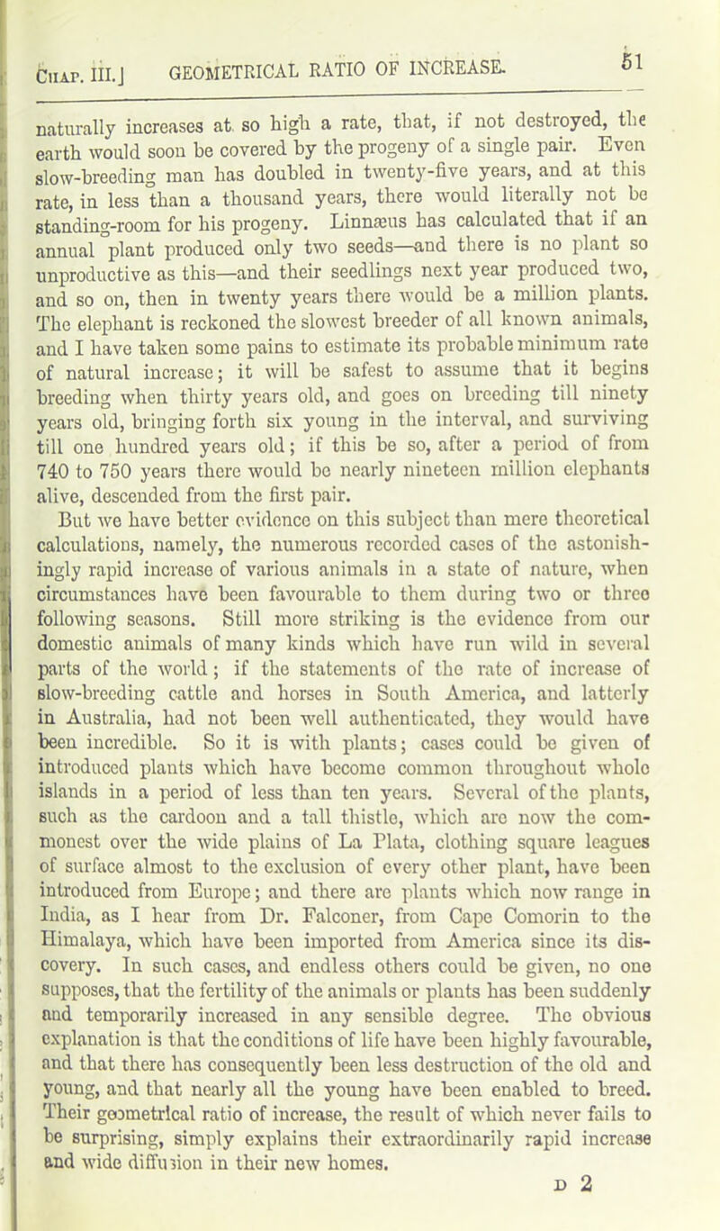 Ciur. III.J GEOMETRICAL RATIO OF INCREASE. — — - naturally increases at so high a rate, that, if not destroyed, the earth would soon be covered hy the progeny of a single pair. Even slow-hreeding man has doubled in twenty-five years, and at this rate, in less than a thousand years, there would literally not he standing-room for his progeny. Linnams has calculated that if an annual plant produced only two seeds—and there is no plant so unproductive as this—and their seedlings next year produced two, and so on, then in twenty years there would be a million plants. The elephant is reckoned the slowest breeder of all known animals, and I have taken some pains to estimate its probable minimum rate of natural increase; it will he safest to assume that it begins breeding when thirty years old, and goes on breeding till ninety years old, bringing forth six young in the interval, and surviving till one hundred years old; if this be so, after a period of from 740 to 750 years there would be nearly nineteen million elephants alive, descended from the first pair. But we have better evidence on this subject than mere theoretical calculations, namely, the numerous recorded cases of the astonish- ingly rapid increase of various animals in a state of nature, when circumstances have been favourable to them during two or three following seasons. Still moro striking is the evidence from our domestic animals of many kinds which have run wild in several parts of the world; if the statements of the rate of increase of slow-breeding cattle and horses in South America, and latterly in Australia, had not been well authenticated, they would have been incredible. So it is with plants; cases could be given of introduced plants which have become common throughout whole islands in a period of less than ten years. Several of the plants, such as the cardoon and a tall thistle, which are now the com- monest over the wide plains of La Plata, clothing square leagues of surface almost to the exclusion of every other plant, have been introduced from Europe; and there are plants which now range in India, as I hear from Dr. Falconer, from Cape Comorin to the Himalaya, which have been imported from America since its dis- covery. In such cases, and endless others could be given, no one supposes, that the fertility of the animals or plants has been suddenly and temporarily increased in any sensible degree. The obvious explanation is that the conditions of life have been highly favourable, and that there has consequently been less destruction of the old and young, and that nearly all the young have been enabled to breed. Their geometrical ratio of increase, the result of which never fails to be surprising, simply explains their extraordinarily rapid increase and wide diffusion in their new homes.