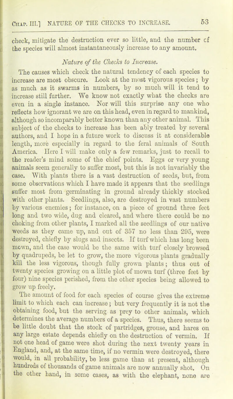 53 check, mitigate the destruction ever so little, and the number cf the species will almost instantaneously increase to any amount. Nature of the ChecJcs to Increase. The causes which check the natural tendency of each species to increase are most obscure. Look at the most vigorous species; by as much as it swarms in numbers, by so much will it tend to increase still further. We know not exactly what the checks are even in a single instance. Nor will this surprise any one who reflects how ignorant we are on this head, even in regard to mankind, although so incomparably better known than any other animal. This subject of the checks to increase has been ably treated by several authors, and I hope in a future work to discuss it at considerable length, more especially in regard to the feral animals of South America. Here I will make only a few remarks, just to recall to the reader’s mind some of the chief points. Eggs or very young animals seem generally to suffer most, but this is not invariably the case. With plants there is a vast destruction of seeds, but, from some observations which I have made it appears that the seedlings suffer most from germinating in ground already thickly stocked with other plants. Seedlings, also, are destroyed in vast numbers by various enemies; for instance, on a piece of ground three feet long and two wide, dug and cleared, and where there could be no choking from other plants, I marked all the seedlings of our native weeds as they came up, and out of 357 no less than 295, were destroyed, chiefly by slugs and insects. If turf which has long been mown, and the case would bo the same with turf closely browsed by quadrupeds, be let to grow, the more vigorous plants gradually kill the less vigorous, though fully grown plants; thus out of twenty species growing on a little plot of mown turf (three feet by four) nine species perished, from the other species being allowed to grow up freely. flhe amount of food for each species of course gives the extreme limit to which each can increase; but very frequently it is not the obtaining food, but the serving as prey to other animals, which determines the average numbers of a species. Thus, there seems to be little doubt that the stock of partridges, grouse, and hares on any large estate depends chiefly on the destruction of vermin. If not one head of game were shot during the next twenty years in England, and, at the same time, if no vermin were destroyed, there would, in all probability, be less game than at present, although hundreds of thousands of game animals are now annually shot. On the other hand, in some cases, as with the elephant, none are