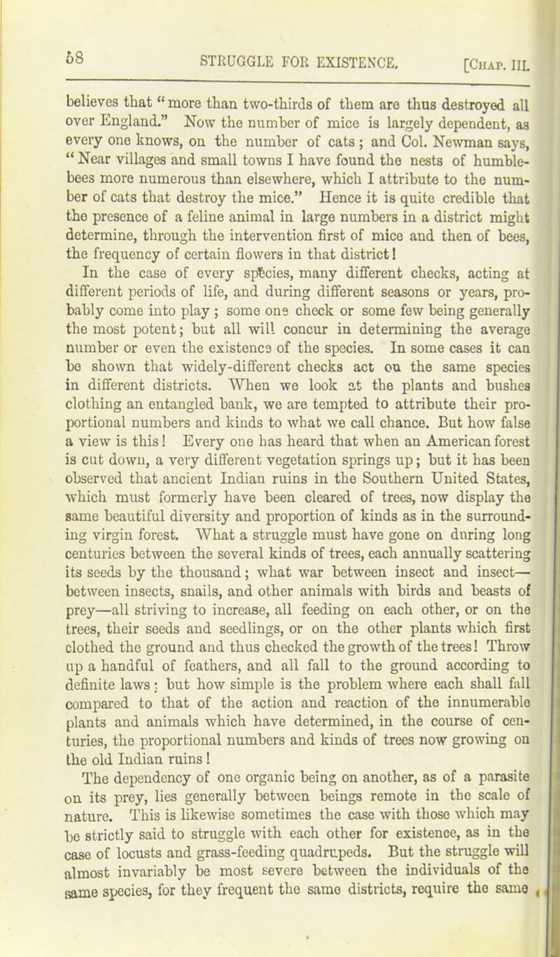 [Chap. IIL believes that “ more than two-thirds of them are thus destroyed all over England.” Now the number of mice is largely dependent, as every one knows, on the number of cats ; and Col. Newman says, “ Near villages and small towns I have found the nests of humble- bees more numerous than elsewhere, which I attribute to the num- ber of cats that destroy the mice.” Hence it is quite credible that the presence of a feline animal in large numbers in a district might determine, through the intervention first of mice and then of bees, the frequency of certain flowers in that district 1 In the case of every spbcies, many different checks, acting at different periods of life, and during different seasons or years, pro- bably come into play ; some one check or some few being generally the most potent; but all will concur in determining the average number or even the existence of the species. In some cases it can be shown that widely-dififerent checks act on the same species in different districts. When we look at the plants and bushes clothing an entangled bank, we are tempted to attribute their pro- portional numbers and kinds to what we call chance. But how false a view is this! Every one has heard that when an American forest is cut down, a very different vegetation springs up; but it has been observed that ancient Indian ruins in the Southern United States, which must formerly have been cleared of trees, now display the same beautiful diversity and proportion of kinds as in the surround- ing virgin forest. What a struggle must have gone on during long centuries between the several kinds of trees, each annually scattering its seeds by the thousand; what war between insect and insect— between insects, snails, and other animals with birds and beasts of prey—all striving to increase, all feeding on each other, or on the trees, their seeds and seedlings, or on the other plants which first clothed the ground and thus checked the growth of the trees! Throw up a handful of feathers, and all fall to the ground according to definite laws: but how simple is the problem where each shall fall compared to that of the action and reaction of the innumerable plants and animals which have determined, in the course of cen- turies, the proportional numbers and kinds of trees now growing on the old Indian ruins ! The dependency of one organic being on another, as of a parasite on its prey, lies generally between beings remote in the scale of nature. This is likewise sometimes the case with those which may be strictly said to struggle with each other for existence, as in the case of locusts and grass-feeding quadrupeds. But the struggle will almost invariably be most severe between the individuals of the same species, for they frequent the samo districts, require the same ,