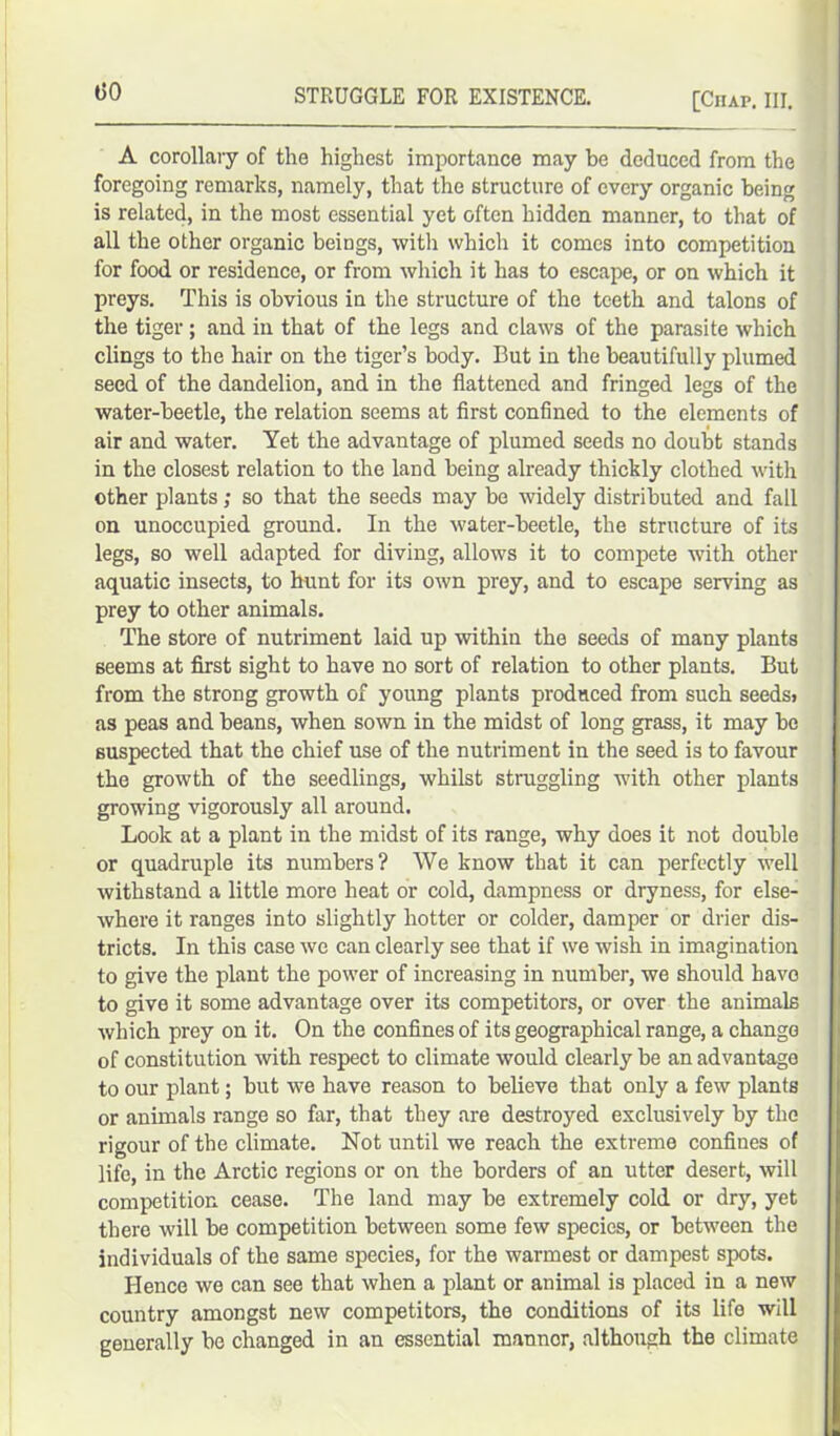 t>0 A corollary of the highest importance may be deduced from the foregoing remarks, namely, that the structure of every organic being is related, in the most essential yet often hidden manner, to that of all the other organic beings, with which it comes into competition for food or residence, or from which it has to escape, or on which it preys. This is obvious in the structure of the teeth and talons of the tiger; and in that of the legs and claws of the parasite which clings to the hair on the tiger’s body. But in the beautifully plumed seed of the dandelion, and in the flattened and fringed legs of the water-beetle, the relation seems at first confined to the elements of air and water. Yet the advantage of plumed seeds no doubt stands in the closest relation to the land being already thickly clothed with other plants; so that the seeds may be widely distributed and fall on unoccupied ground. In the water-beetle, the structure of its legs, so well adapted for diving, allows it to compete with other aquatic insects, to hunt for its own prey, and to escape serving as prey to other animals. The store of nutriment laid up within the seeds of many plants seems at first sight to have no sort of relation to other plants. But from the strong growth of young plants produced from such seeds> as peas and beans, when sown in the midst of long grass, it may be suspected that the chief use of the nutriment in the seed is to favour the growth of the seedlings, whilst struggling with other plants growing vigorously all around. Look at a plant in the midst of its range, why does it not double or quadruple its numbers? We know that it can perfectly well withstand a little more heat or cold, dampness or dryness, for else- where it ranges into slightly hotter or colder, damper or drier dis- tricts. In this case we can clearly see that if we wish in imagination to give the plant the power of increasing in number, we should have to give it some advantage over its competitors, or over the animals which prey on it. On the confines of its geographical range, a change of constitution with respect to climate would clearly be an advantage to our plant; but we have reason to believe that only a few plants or animals range so far, that they are destroyed exclusively by the rigour of the climate. Not until we reach the extreme confines of life, in the Arctic regions or on the borders of an utter desert, will competition cease. The land may be extremely cold or dry, yet there will be competition between some few species, or between the individuals of the same species, for the warmest or dampest spots. Hence we can see that when a plant or animal is placed in a new country amongst new competitors, the conditions of its life will generally be changed in an essential manner, although the climate