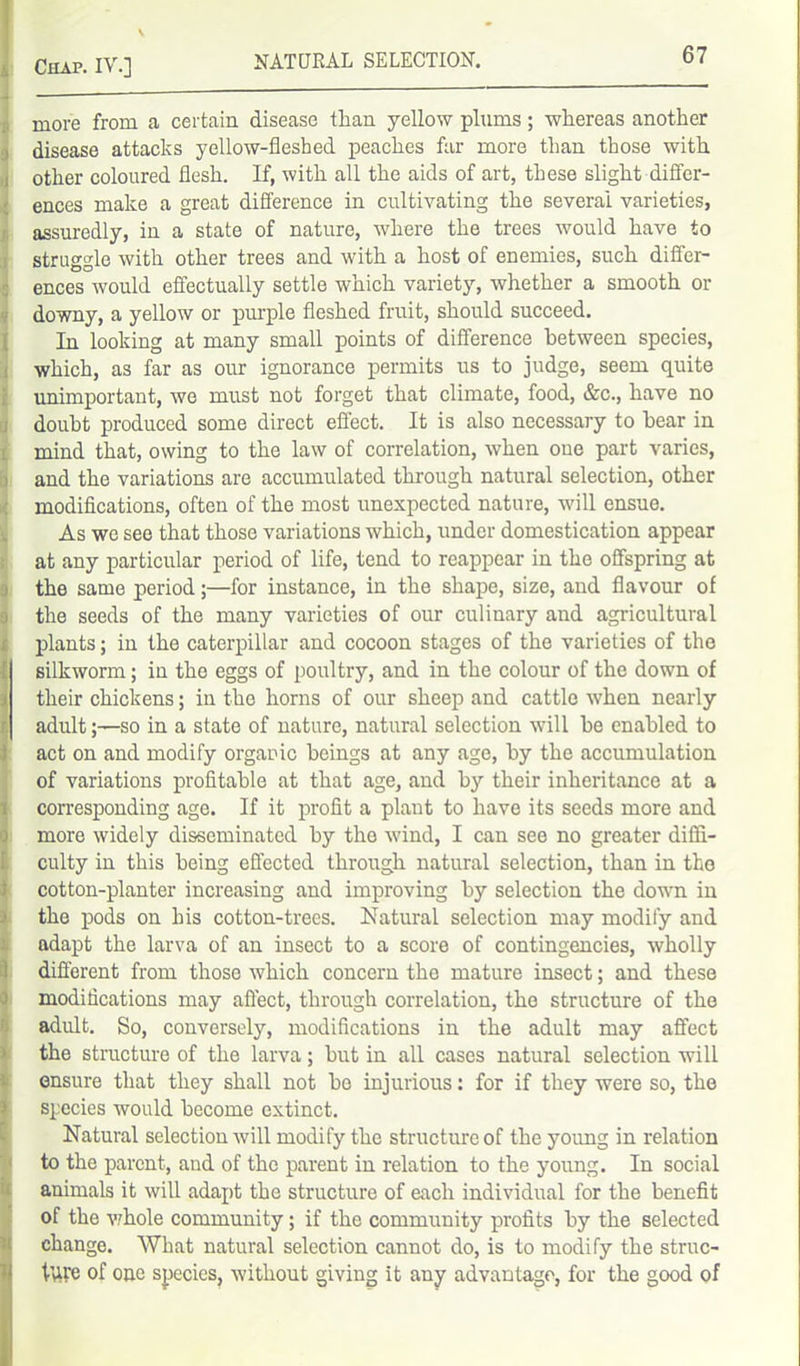 more from a certain disease than yellow plums; whereas another disease attacks yellow-fleshed peaches far more than those with other coloured flesh. If, with all the aids of art, these slight differ- ences make a great difference in cultivating the several varieties, assuredly, in a state of nature, where the trees would have to struggle with other trees and with a host of enemies, such differ- ences would effectually settle which variety, whether a smooth or downy, a yellow or purple fleshed fruit, should succeed. In looking at many small points of difference between species, which, as far as our ignorance permits us to judge, seem quite unimportant, we must not forget that climate, food, &c., have no doubt produced some direct effect. It is also necessary to hear in mind that, owing to the law of correlation, when oue part varies, and the variations are accumulated through natural selection, other modifications, often of the most unexpected nature, will ensue. As wc see that those variations which, under domestication appear at any particular period of life, tend to reappear in the offspring at the same period;—for instance, in the shape, size, and flavour of the seeds of the many varieties of our culinary and agricultural plants; in the caterpillar and cocoon stages of the varieties of the f silkworm; in the eggs of poultry, and in the colour of the down of their chickens; in the horns of our sheep and cattle when nearly adult;—so in a state of nature, natural selection will he enabled to act on and modify organic beings at any age, by the accumulation of variations profitable at that age, and by their inheritance at a corresponding age. If it profit a plant to have its seeds more and more widely disseminated by the wind, I can see no greater diffi- culty in this being effected through natural selection, than in the cotton-planter increasing and improving by selection the down in I the pods on his cotton-trees. Natural selection may modify and adapt the larva of an insect to a score of contingencies, wholly different from those which concern the mature insect; and these modifications may affect, through correlation, the structure of the adult. So, conversely, modifications in the adult may affect the structure of the larva; hut in all cases natural selection will ensure that they shall not ho injurious: for if they were so, the species would become extinct. Natural selection will modify the structure of the yoimg in relation to the parent, and of the parent in relation to the young. In social animals it will adapt the structure of each individual for the benefit of the whole community; if the community profits by the selected change. What natural selection cannot do, is to modify the struc- tfire of one species, without giving it any advantage, for the good of