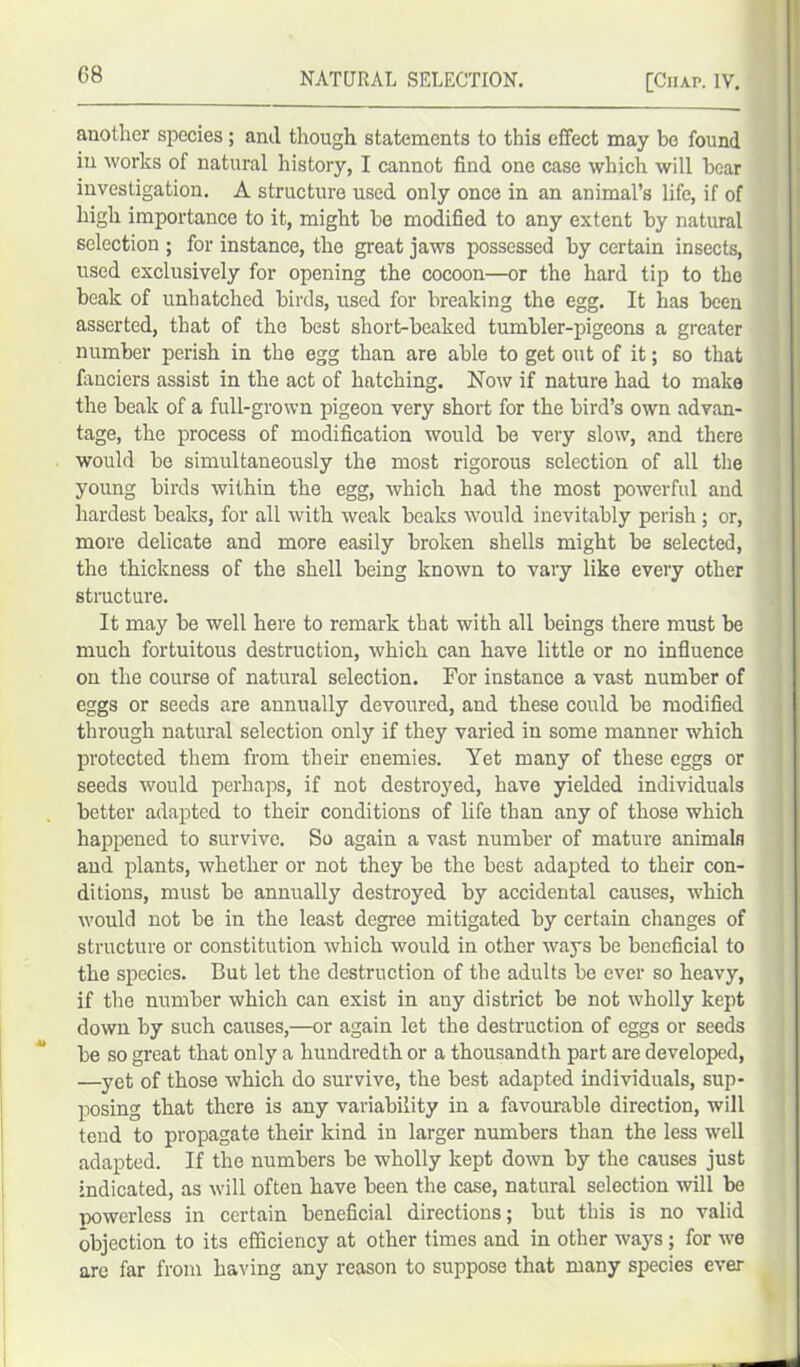 another species; and though statements to this effect may be found in works of natural history, I cannot find one case which will bear investigation. A structure used only once in an animal’s life, if of high importance to it, might be modified to any extent by natural selection ; for instance, the great jaws possessed by certain insects, used exclusively for opening the cocoon—or the hard tip to the beak of unhatched birds, used for breaking the egg. It lias been asserted, that of the best short-beaked tumbler-pigeons a greater number perish in the egg than are able to get out of it; so that fanciers assist in the act of hatching. Now if nature had to make the beak of a full-grown pigeon very short for the bird’s own advan- tage, the process of modification would be very slow, and there would be simultaneously the most rigorous selection of all the young birds within the egg, which had the most powerful and hardest beaks, for all with weak beaks would inevitably perish ; or, more delicate and more easily broken shells might be selected, the thickness of the shell being known to vary like every other structure. It may be well here to remark that with all beings there must be much fortuitous destruction, which can have little or no influence on the course of natural selection. For instance a vast number of eggs or seeds are annually devoured, and these could be modified through natural selection only if they varied in some manner which protected them from their enemies. Yet many of these eggs or seeds would perhaps, if not destroyed, have yielded individuals better adapted to their conditions of life than any of those which happened to survive. So again a vast number of mature animals and plants, whether or not they be the best adapted to their con- ditions, must be annually destroyed by accidental causes, which would not be in the least degree mitigated by certain changes of structure or constitution which would in other ways be beneficial to the species. But let the destruction of the adults be ever so heavy, if the number which can exist in any district be not wholly kept down by such causes,—or again let the destruction of eggs or seeds be so great that only a hundredth or a thousandth part are developed, —yet of those which do survive, the best adapted individuals, sup- posing that there is any variability in a favourable direction, will tend to propagate their kind in larger numbers than the less well adapted. If the numbers be wholly kept down by the causes just indicated, as will often have been the case, natural selection will be powerless in certain beneficial directions; but this is no valid objection to its efficiency at other times and in other ways ; for we are far from having any reason to suppose that many species ever