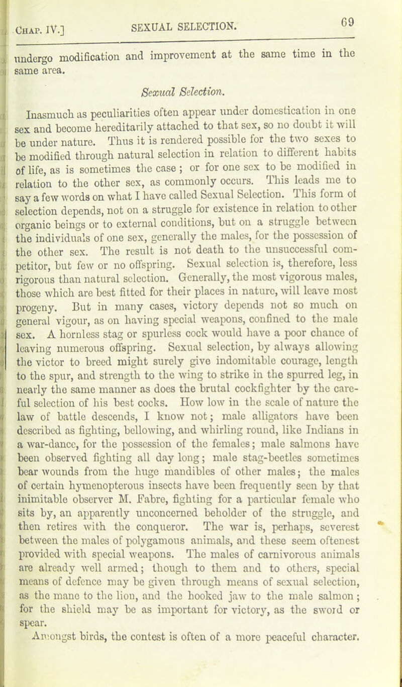 undergo modification and improvement at the same time in the same area. Sexual Selection. Inasmuch as peculiarities often appear under domestication in one sex and become hereditarily attached to that sex, so no doubt it will be under nature. Thus it is rendered possible for the two sexes to he modified through natural selection in relation to different habits of life, as is sometimes the case ; or for one sex to be modified in relation to the other sex, as commonly occurs. This leads me to say a few words on what I have called Sexual Selection. 1 his form of selection depends, not on a struggle for existence in relation to other organic beings or to external conditions, hut on a struggle between the individuals of one sex, generally the males, for the possession of the other sex. The result is not death to the unsuccessful com- petitor, hut few or no offspring. Sexual selection is, therefore, less rigorous than natural selection. Generally, the most vigorous males, those which are best fitted for their places in nature, will leave most progeny. But in many cases, victory depends not so much on general vigour, as on having special weapons, confined to the male sex. A hornless stag or spurless cock would have a poor chance of leaving numerous offspring. Sexual selection, by always allowing the victor to breed might surely give indomitable courage, length to the spur, and strength to the wing to strike in the spurred leg, in nearly the same manner as does the brutal cockfighter by the care- ful selection of his best cocks. How low in the scale of nature the law of battle descends, I know not; male alligators have been described as fighting, bellowing, and whirling round, like Indians in a war-dance, for the possession of the females; male salmons have been observed fighting all day long; male stag-beetles sometimes bear wounds from the huge mandibles of other males; the males of certain hymenopterous insects have been frequently seen by that inimitable observer M. Fabre, fighting for a particular female who sits by, an apparently unconcerned beholder of the struggle, and then retires with the conqueror. The war is, perhaps, severest between the males of polygamous animals, and these seem oftenest provided with special weapons. The males of carnivorous animals are already well armed; though to them and to others, special means of defence may be given through means of sexual selection, as the mane to the liou, and the hooked jaw to the male salmon ; for the shield may be as important for victory, as the sword or spear. Amongst birds, the contest is often of a more peaceful character.