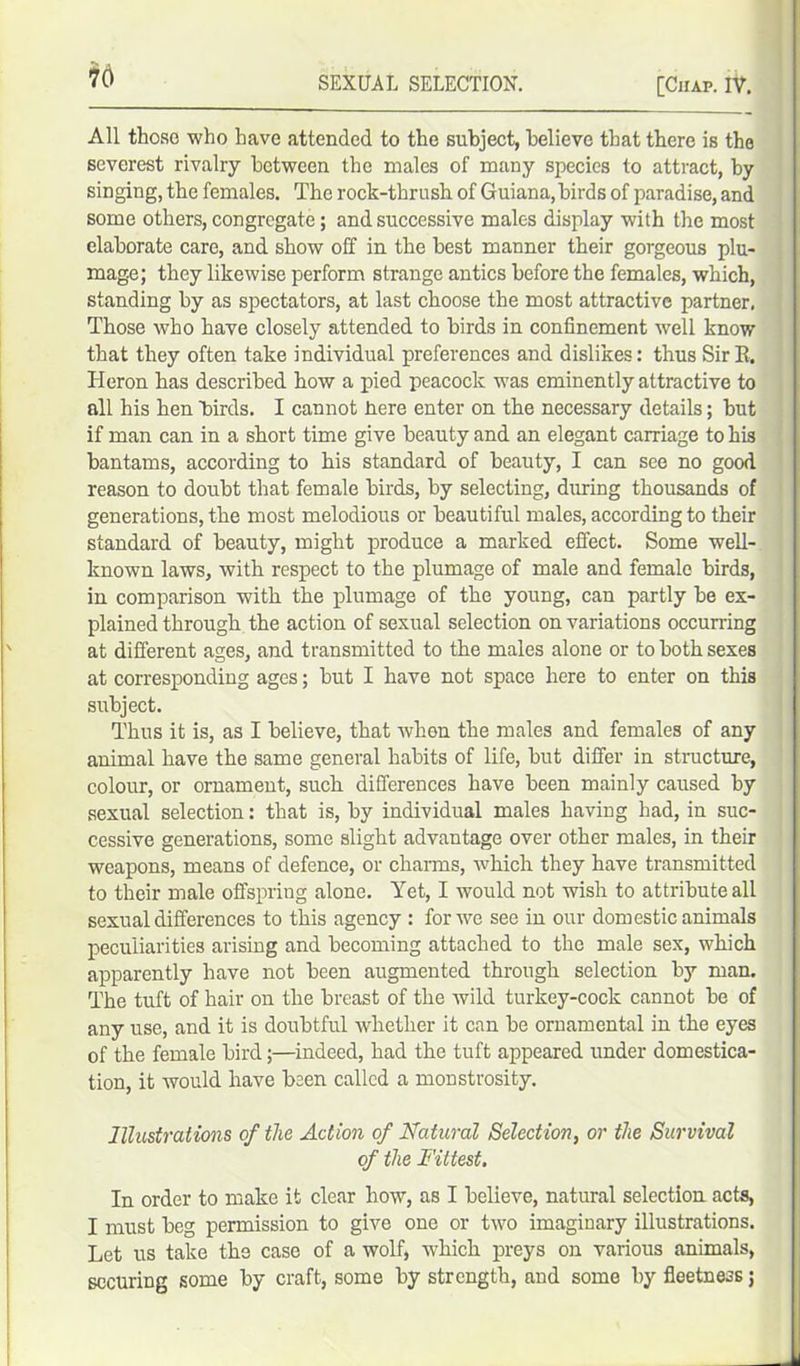 All those who have attended to the subject, believe that there is the severest rivalry between the males of many species to attract, by singing, the females. The rock-thrush of Guiana,birds of paradise, and some others, congregate; and successive males display with the most elaborate care, and show off in the best manner their gorgeous plu- mage; they likewise perform strange antics before the females, which, standing by as spectators, at last choose the most attractive partner. Those who have closely attended to birds in confinement well know that they often take individual preferences and dislikes: thus SirR. Heron has described how a pied peacock was eminently attractive to all his hen birds. I cannot here enter on the necessary details; but if man can in a short time give beauty and an elegant carriage to his bantams, according to his standard of beauty, I can see no good reason to doubt that female birds, by selecting, during thousands of generations, the most melodious or beautiful males, according to their standard of beauty, might produce a marked effect. Some well- known laws, with respect to the plumage of male and female birds, in comparison with the plumage of the young, can partly be ex- plained through the action of sexual selection on variations occurring at different ages, and transmitted to the males alone or to both sexes at corresponding ages; but I have not space here to enter on this subject. Thus it is, as I believe, that when the males and females of any animal have the same general habits of life, but differ in structure, colour, or ornament, such differences have been mainly caused by sexual selection: that is, by individual males having had, in suc- cessive generations, some slight advantage over other males, in their weapons, means of defence, or charms, which they have transmitted to their male offspring alone. Yet, I would not wish to attribute all sexual differences to this agency : for we see in our domestic animals peculiarities arising and becoming attached to the male sex, which apparently have not been augmented through selection by man. The tuft of hair on the breast of the wild turkey-cock cannot be of any use, and it is doubtful whether it can be ornamental in the eyes of the female bird;—indeed, had the tuft appeared under domestica- tion, it would have been called a monstrosity. Illustrations of the Action of Natural Selection, or the Survival of the Fittest. In order to make it clear how, as I believe, natural selection acts, I must beg permission to give one or two imaginary illustrations. Let us take the case of a wolf, which preys on various animals, securing some by craft, some by strength, and some by fleetness j