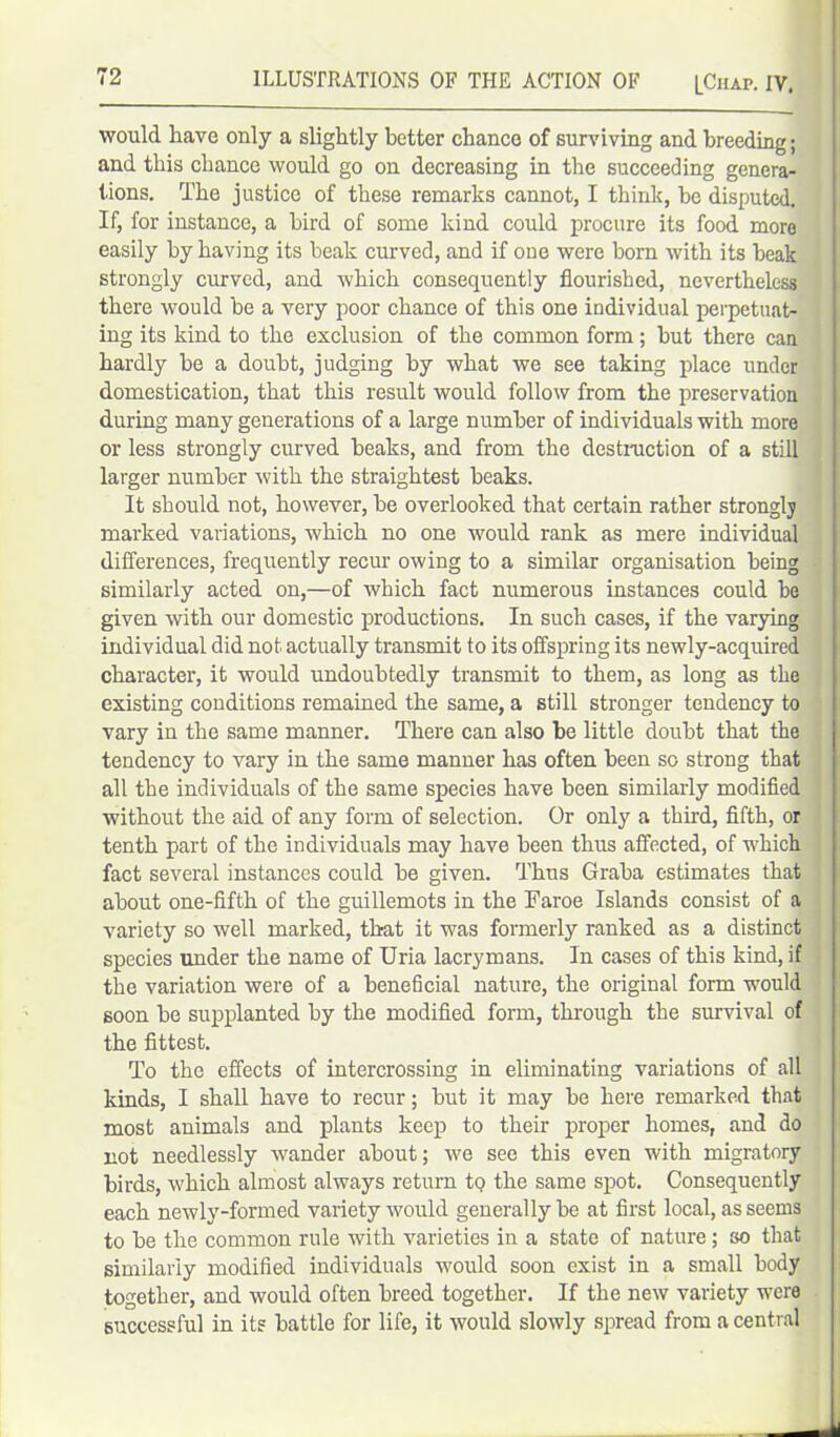 would have only a slightly better chance of surviving and breeding; and this chance would go on decreasing in the succeeding genera- tions. The justice of these remarks cannot, I think, be disputed. If, for instance, a bird of some kind could procure its food more easily by having its beak curved, and if one were born with its beak strongly curved, and which consequently flourished, nevertheless there would be a very poor chance of this one individual perpetuat- ing its kind to the exclusion of the common form; but there can hardly be a doubt, judging by what we see taking place under domestication, that this result would follow from the preservation during many generations of a large number of individuals with more or less strongly curved beaks, and from the destruction of a still larger number with the straightest beaks. It should not, however, be overlooked that certain rather strongly marked variations, which no one would rank as mere individual differences, frequently recur owing to a similar organisation being similarly acted on,—of which fact numerous instances could be given with our domestic productions. In such cases, if the varying individual did not actually transmit to its offspring its newly-acquired character, it would undoubtedly transmit to them, as long as the existing conditions remained the same, a still stronger tendency to vary in the same manner. There can also be little doubt that the tendency to vary in the same manner has often been so strong that all the individuals of the same species have been similarly modified without the aid of any form of selection. Or only a third, fifth, or tenth part of the individuals may have been thus affected, of which fact several instances could be given. Thus Graba estimates that about one-fifth of the guillemots in the Faroe Islands consist of a variety so well marked, that it was formerly ranked as a distinct species under the name of Uria lacrymans. In cases of this kind, if the variation were of a beneficial nature, the original form would soon be supplanted by the modified form, through the survival of the fittest. To the effects of intercrossing in eliminating variations of all kinds, I shall have to recur; but it may be here remarked that most animals and plants keep to their proper homes, and do not needlessly wander about; we see this even with migratory birds, which almost always return tQ the same spot. Consequently each newly-formed variety would generally be at first local, as seems to be the common rule with varieties in a state of nature; so that similarly modified individuals would soon exist in a small body together, and would often breed together. If the new variety were successful in its battle for life, it would slowly spread from a central