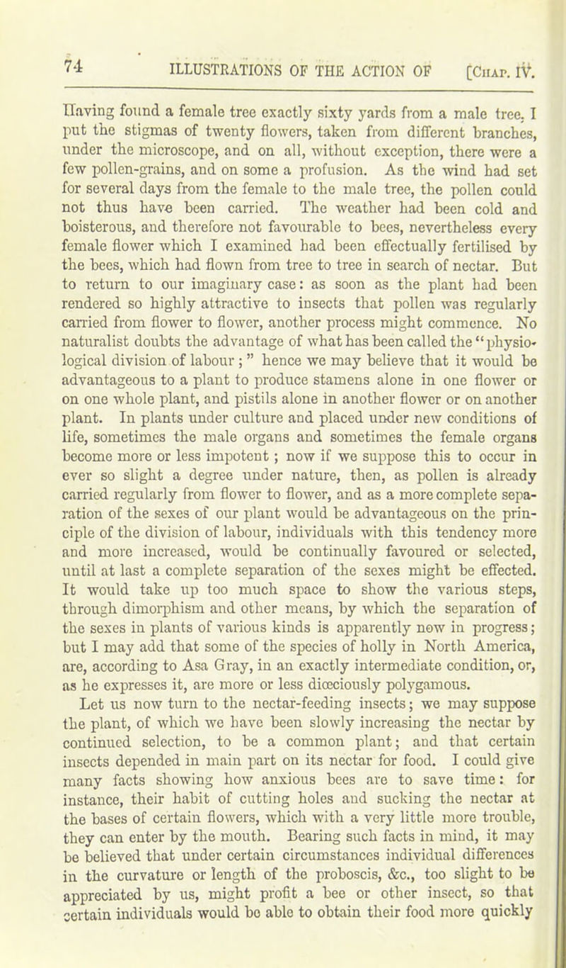 Having found a female tree exactly sixty yards from a male tree,. I put the stigmas of twenty flowers, taken from different branches, under the microscope, and on all, without exception, there were a few pollen-grains, and on some a profusion. As the wind had set for several days from the female to the male tree, the pollen could not thus have been carried. The weather had been cold and boisterous, and therefore not favourable to bees, nevertheless every female flower which I examined had been effectually fertilised by the bees, which had flown from tree to tree in search of nectar. But to return to our imaginary case: as soon as the plant had been rendered so highly attractive to insects that pollen was regularly carried from flower to flower, another process might commence. No naturalist doubts the advantage of what has been called the “physio- logical division of labour ; ” hence we may believe that it would be advantageous to a plant to produce stamens alone in one flower or on one whole plant, and pistils alone in another flower or on another plant. In plants under culture and placed under new conditions of life, sometimes the male organs and sometimes the female organs become more or less impotent; now if we suppose this to occur in ever so slight a degree under nature, then, as pollen is already carried regularly from flower to flower, and as a more complete sepa- ration of the sexes of our plant would be advantageous on the prin- ciple of the division of labour, individuals with this tendency more and more increased, would be continually favoured or selected, until at last a complete separation of the sexes might be effected. It would take irp too much space to show the various steps, through dimorphism and other means, by which the separation of the sexes in plants of various kinds is apparently now in progress; but I may add that some of the species of holly in North America, are, according to Asa Gray, in an exactly intermediate condition, or, as he expresses it, are more or less dioeciously polygamous. Let us now turn to the nectar-feeding insects; we may suppose the plant, of which we have been slowly increasing the nectar by continued selection, to be a common plant; and that certain insects depended in main part on its nectar for food. I could give many facts showing how anxious bees are to save time: for instance, their habit of cutting holes and sucking the nectar at the bases of certain flowers, which with a very little more trouble, they can enter by the mouth. Bearing such facts in mind, it may be believed that under certain circumstances individual differences in the curvature or length of the proboscis, &c., too slight to be appreciated by us, might profit a bee or other insect, so that certain individuals would bo able to obtain their food more quickly