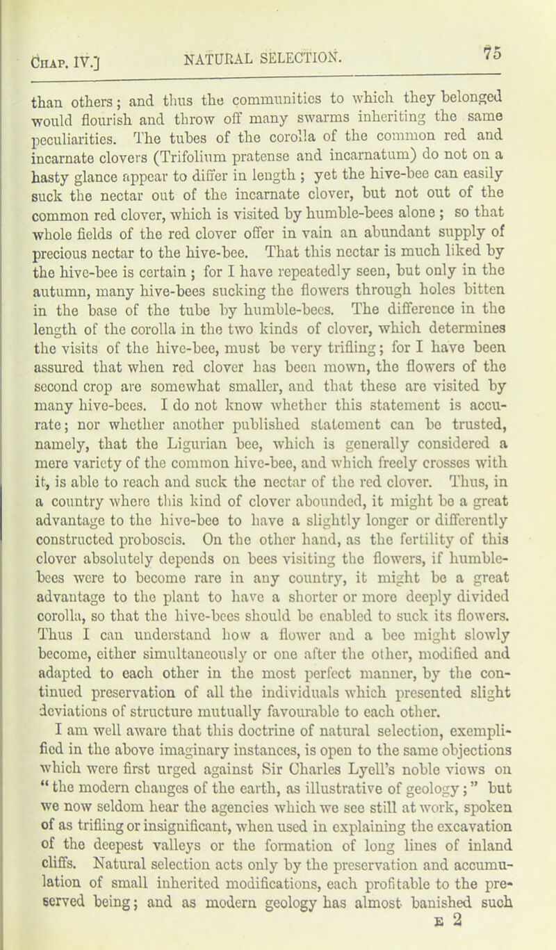 than others; and thus the communities to which they belonged would flourish and throw off many swarms inheriting the same peculiarities. The tubes of the corolla of the common red and incarnate clovers (Trifolium pratense and incarnatum) do not on a hasty glance appear to differ in length ; yet the hive-bee can easily suck the nectar out of the incarnate clover, but not out of the common red clover, which is visited by humble-bees alone ; so that whole fields of the red clover offer in vain an abundant supply of precious nectar to the hive-bee. That this nectar is much liked by the hive-bee is certain ; for I have repeatedly seen, but only in the autumn, many hive-bees sucking the flowers through holes bitten in the base of the tube by humble-bees. The difference in the length of the corolla in the two kinds of clover, which detennines the visits of the hive-bee, must be very trifling; for I have been assured that when red clover has been mown, the flowers of the second crop are somewhat smaller, and that these are visited by many hive-bees. I do not know whether this statement is accu- rate; nor whether another published statement can be trusted, namely, that the Ligurian bee, which is generally considered a mere variety of the common hive-bee, and which freely crosses with it, is able to reach and suck the nectar of the red clover. Thus, in a country where this kind of clover abounded, it might be a great advantage to the hive-bee to have a slightly longer or differently constructed proboscis. On the other hand, as the fertility of this clover absolutely depends on bees visiting the flowers, if humble- bees were to become rare in any country, it might be a great advantage to the plant to have a shorter or more deeply divided corolla, so that the hive-bees should bo enabled to suck its flowers. Thus I can understand how a flower aud a bee might slowly become, either simultaneously or one after the other, modified and adapted to each other in the most perfect manner, by the con- tinued preservation of all the individuals which presented slight deviations of structure mutually favourable to each other. I am well aware that this doctrine of natural selection, exempli- fied in the above imaginary instances, is open to the same objections which were first urged against Sir Charles Lyell’s noble views on “ the modern cliauges of the earth, as illustrative of geology; ” but we now seldom hear the agencies which we sec still at work, spoken of as trifling or insignificant, when used in explaining the excavation of the deepest valleys or the formation of long lines of inland cliffs. Natural selection acts only by the preservation and accumu- lation of small inherited modifications, each profitable to the pre- served being; and as modern geology has almost banished such E 2