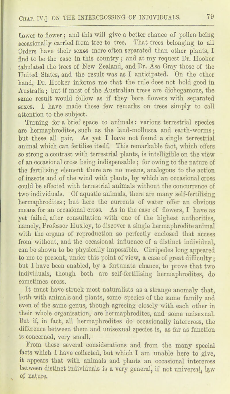 flower to flower; and this will give a better chance of pollen being occasionally carried from tree to tree. That trees belonging to all Orders have their sexos more often separated than other plants, I find to he the case in this country ; and at my request Dr. Hooker tabulated the trees of New Zealand, and Dr. Asa Gray those of the United States, and the result was as I anticipated. On the other hand, Dr. Hooker informs me that the rule does not hold good in Australia; hut if most of the Australian trees are dichogamous, the Bame result would follow as if they bore flowers with separated sexes. I have made these few remarks on trees simply to call attention to the subject. Turning for a brief space to animals: various terrestrial species are hermaphrodites, such as the land-mollusca and earth-worms; hut these all pair. As yet I have not found a single terrestrial animal which can fertilise itself. This remarkable fact, which offers so strong a contrast with terrestrial plants, is intelligible on the view of an occasional cross being indispensable; for owing to the nature of the fertilising element there are no means, analogous to the action of insects and of the wind with plants, by which an occasional cross could be effected with terrestrial animals without the concurrence of two individuals. Of aquatic animals, there are many self-fertilising hermaphrodites; hut here the currents of water offer an obvious means for an occasional cross. As in the case of flowers, I have as yet failed, after consultation with one of the highest authorities, namely, Professor Huxley, to discover a siugle hermaphrodite animal with the organs of reproduction so perfectly enclosed that access from without, aud the occasional influence of a distinct individual, can be shown to be physically impossible. Cirripedes long appeared to me to present, under this point of view, a case of great difficulty; but I have been enabled, by a fortunate chance, to prove that two individuals, though both are self-fertilising hermaphrodites, do sometimes cross. It must have struck most naturalists as a strange anomaly that, loth with animals and plants, some species of the same family and even of the same genus, though agreeing closely with each other in their whole organisation, are hermaphrodites, and some unisexual. But if, in fact, all hermaphrodites do occasionally intercross, the difference between them and unisexual species is, as far as function is concerned, very small. From these several considerations and from the many special facts which I have collected, but which I am unable here to give, it appears that with animals and plants an occasional intercross between distinct individuals is a very general, if not universal, law of nature.