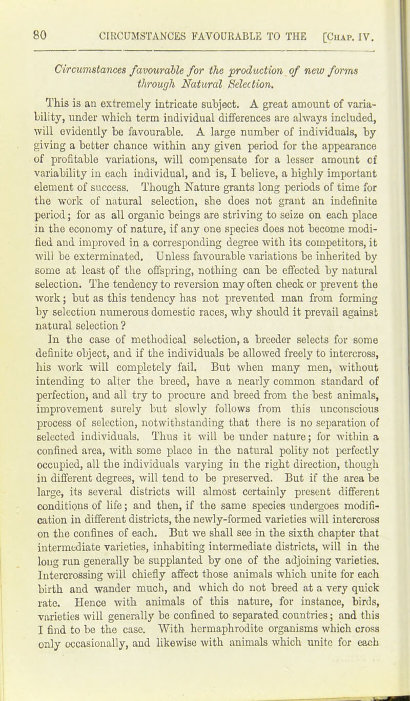 Circumstances favourable for the production of new forms through Natural Selection. This is an extremely intricate subject. A great amount of varia- bility, under which term individual differences are always included, will evidently be favourable. A large number of individuals, by giving a better chance within any given period for the appearance of profitable variations, will compensate for a lesser amount cf variability in each individual, and is, I believe, a highly important element of success. Though Nature grants long periods of time for the work of natural selection, she does not grant an indefinite period; for as all organic beings are striving to seize on each place in the economy of nature, if any one species does not become modi- fied and improved in a corresponding degree with its competitors, it will be exterminated. Unless favourable variations be inherited by some at least of the offspring, nothing can be effected by natural selection. The tendency to reversion may often check or prevent the work; but as this tendency has not prevented man from forming by selection numerous domestic races, why should it prevail against natural selection ? In the case of methodical selection, a breeder selects for some definite object, and if the individuals be allowed freely to intercross, his work will completely fail. But when many men, without intending to alter the breed, have a nearly common standard of perfection, and all try to procure and breed from the best animals, improvement surely but slowly follows from this unconscious process of selection, notwithstanding that there is no separation of selected individuals. Thus it will be under nature; for within a confined area, with some place in the natural polity not perfectly occupied, all the individuals varying in the right direction, though in different degrees, will tend to be preserved. But if the area be large, its several districts will almost certainly present different conditions of life; and then, if the same species undergoes modifi- cation in different districts, the newly-formed varieties will intercross on the confines of each. But we shall see in the sixth chapter that intermediate varieties, inhabiting intermediate districts, will in the long rim generally be supplanted by one of the adjoining varieties. Intercrossing will chiefly affect those animals which unite for each birth and wander much, and which do not breed at a very quick rate. Hence with animals of this nature, for instance, birds, varieties will generally be confined to separated countries; and this I find to be the case. With hermaphrodite organisms which cross only occasionally, and likewise with animals which unite for each