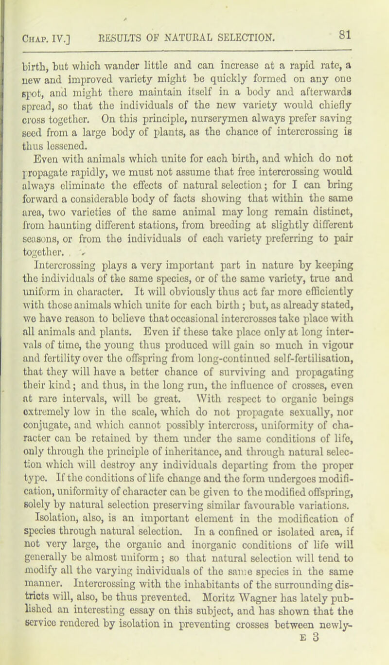 birth, but which wander little and can increase at a rapid rate, a new and improved variety might be quickly formed on any one spot, and might there maintain itself in a body and afterwards spread, so that the individuals of the new variety would chiefly cross together. On this principle, nurserymen always prefer saving seed from a largo body of plants, as the chance of intercrossing is thus lessened. Even with animals which unite for each birth, and which do not ] ropagate rapidly, we must not assume that free intercrossing would always eliminate the effects of natural selection; for I can bring forward a considerable body of facts showing that within the same area, two varieties of the same animal may long remain distinct, from haunting different stations, from breeding at slightly different seasons, or from the individuals of each variety preferring to pair together. . v Intercrossing plays a very important part in nature by keeping tho individuals of the same species, or of the same variety, true and uniform in character. It will obviously thus act far more efficiently with those animals which unite for each birth ; but, as already stated, we have reason to believe that occasional intercrosses take place with all animals and plants. Even if these take place only at long inter- vals of time, the young thus produced will gain so much in vigour and fertility over the offspring from long-continued self-fertilisation, that they will have a better chance of surviving and propagating their kind; and thus, in tho long run, the influence of crosses, even at rare intervals, will be great. With respect to organic beings oxtremely low in the scale, which do not propagate sexually, nor conjugate, and which cannot possibly intercross, uniformity of cha- racter can be retained by them under the same conditions of life, only through the principle of inheritance, and through natural selec- tion which will destroy any individuals departing from the proper type. If the conditions of life change and the form undergoes modifi- cation, uniformity of character can be given to the modified offspring, solely by natural selection preserving similar favourable variations. Isolation, also, is an important element in the modification of species through natural selection. In a confined or isolated area, if not very large, the organic and inorganic conditions of life will generally be almost uniform ; so that natural selection will tend to modify all tho varying individuals of the same species in the same manner. Intercrossing with the inhabitants of the surrounding dis- tricts will, also, bo thus prevented. Moritz Wagner has lately pub- lished an interesting essay on this subject, and has shown that the service rendered by isolation in preventing crosses between newly- E 3