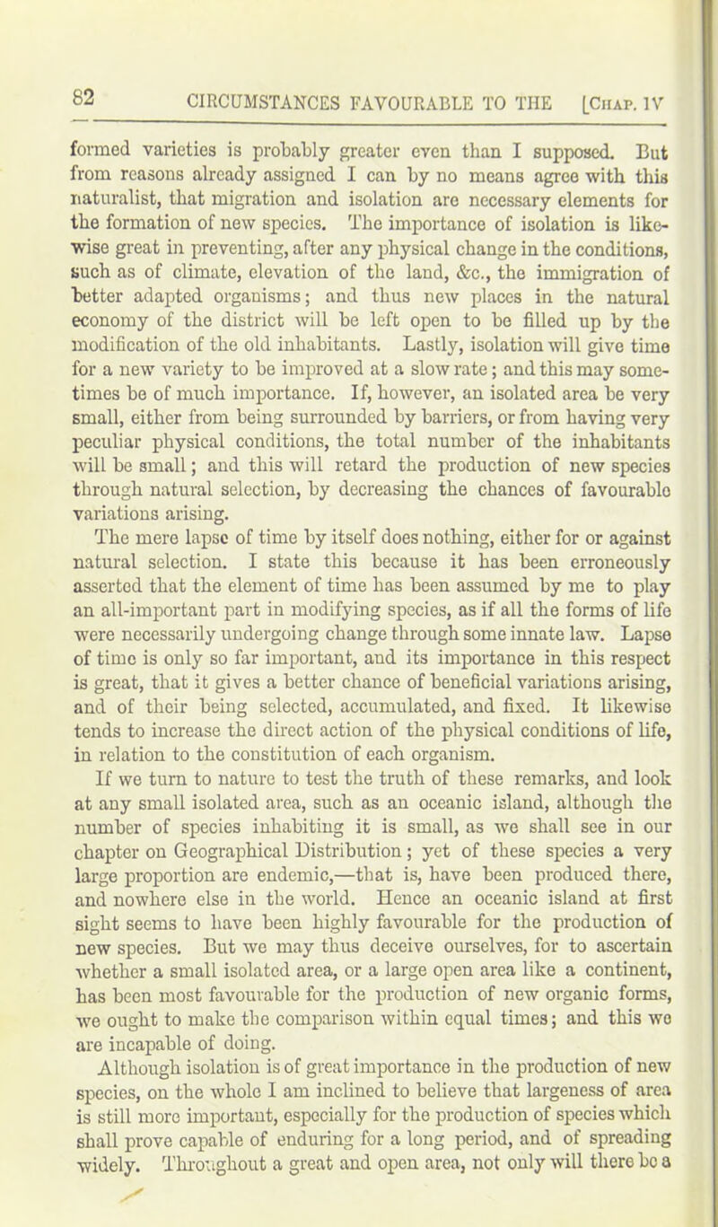 formed varieties is probably greater even than I supposed. But from reasons already assigned I can by no means agree with this naturalist, that migration and isolation are necessary elements for the formation of new species. The importance of isolation is like- wise great in preventing, after any physical change in the conditions, such as of climate, elevation of the land, &c., the immigration of better adapted organisms; and thus new places in the natural economy of the district will be left open to be filled up by the modification of the old inhabitants. Lastly, isolation will give time for a new variety to be improved at a slow rate; and this may some- times be of much importance. If, however, an isolated area be very small, either from being surrounded by barriers, or from having very peculiar physical conditions, the total number of the inhabitants will be small; and this will retard the production of new species through natural selection, by decreasing the chances of favourable variations arising. The mere lapse of time by itself does nothing, either for or against natural selection. I state this because it has been erroneously asserted that the element of time has been assumed by me to play an all-important part in modifying species, as if all the forms of life were necessarily undergoing change through some innate law. Lapse of time is only so far important, and its importance in this respect is great, that it gives a better chance of beneficial variations arising, and of their being selected, accumulated, and fixed. It likewise tends to increase the direct action of the physical conditions of life, in relation to the constitution of each organism. If we turn to nature to test the truth of these remarks, and look at any small isolated area, such as an oceanic island, although the number of species inhabiting it is small, as we shall see in our chapter on Geographical Distribution; yet of these species a very large proportion are endemic,—that is, have been produced there, and nowhere else in the world. Hence an oceanic island at first sight seems to have been highly favourable for the production of new species. But we may thus deceive ourselves, for to ascertain whether a small isolated area, or a large open area like a continent, has been most favourable for the production of new organic forms, we ought to make the comparison within equal times; and this we are incapable of doing. Although isolation is of great importance in the production of new species, on the whole I am inclined to believe that largeness of area is still more important, especially for the production of species which shall prove capable of enduring for a long period, and of spreading widely. Throughout a great and open area, not only will there be a