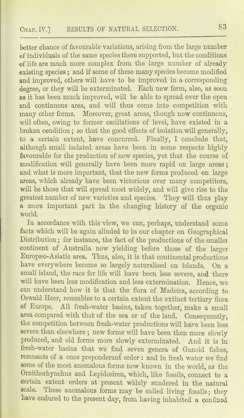 better chance of favourable variations, arising from the large number of individuals of the same species there supported, but the conditions of life are much more complex from the large number of already existing species; and if some of these many species become modified and improved, others will have to be improved in a corresponding degree, or they will be exterminated. Each new form, also, as soon as it has been much improved, will be able to spread over the open and continuous area, and will thus come into competition with many other forms. Moreover, great areas, though now continuous, will often, owing to former oscillations of level, have existed in a broken condition; so that the good effects of isolation will generally, to a certain extent, have concurred. Finally, I conclude that, although small isolated areas have been in some respects highly favourable for the production of new species, yet that the course of modification will generally have been more rapid on large areas; and what is more important, that the new forms produced on large areas, which already have been victorious over many competitors, will be those that will spread most widely, and will give rise to the greatest number of new varieties and species. They will thus play a more important part in the changing history of the organic world. In accordance with this view, we can, perhaps, understand some facts which will be again alluded to in our chapter on Geographical Distribution; for instance, the fact of the productions of the smallei continent of Australia now yielding before those of the larger Europaio-Asiatic area. Thus, also, it is that continental productions have everywhere become so largely naturalised on islands. On a small island, the race for life will have been less severe, and there will have been less modification and less extermination. Hence, we can understand how it is that the flora of Madeira, according to Oswald Heer, resembles to a certain extent the extinct tertiary flora of Europe. All fresh-water basins, taken together, make a small area compared with that of the sea or of the land. Consequently, the competition between fresh-water productions will have been less severe than elsewhere ; new forms will have been then more slowly produced, and old forms more slowly exterminated. And it is in fresh-water basins that we find seven genera of Ganoid fishes, remnants of a once preponderant order : and in fresh water we find some of the most anomalous forms now known in the world, as the Ornithorhynchus and Lepidosiren, which, like fossils, connect to a certain extent orders at present widely sundered in the natural scale. Ihcse anomalous forms may be called living fossils; they have endured to the present day, from having inhabited a confined