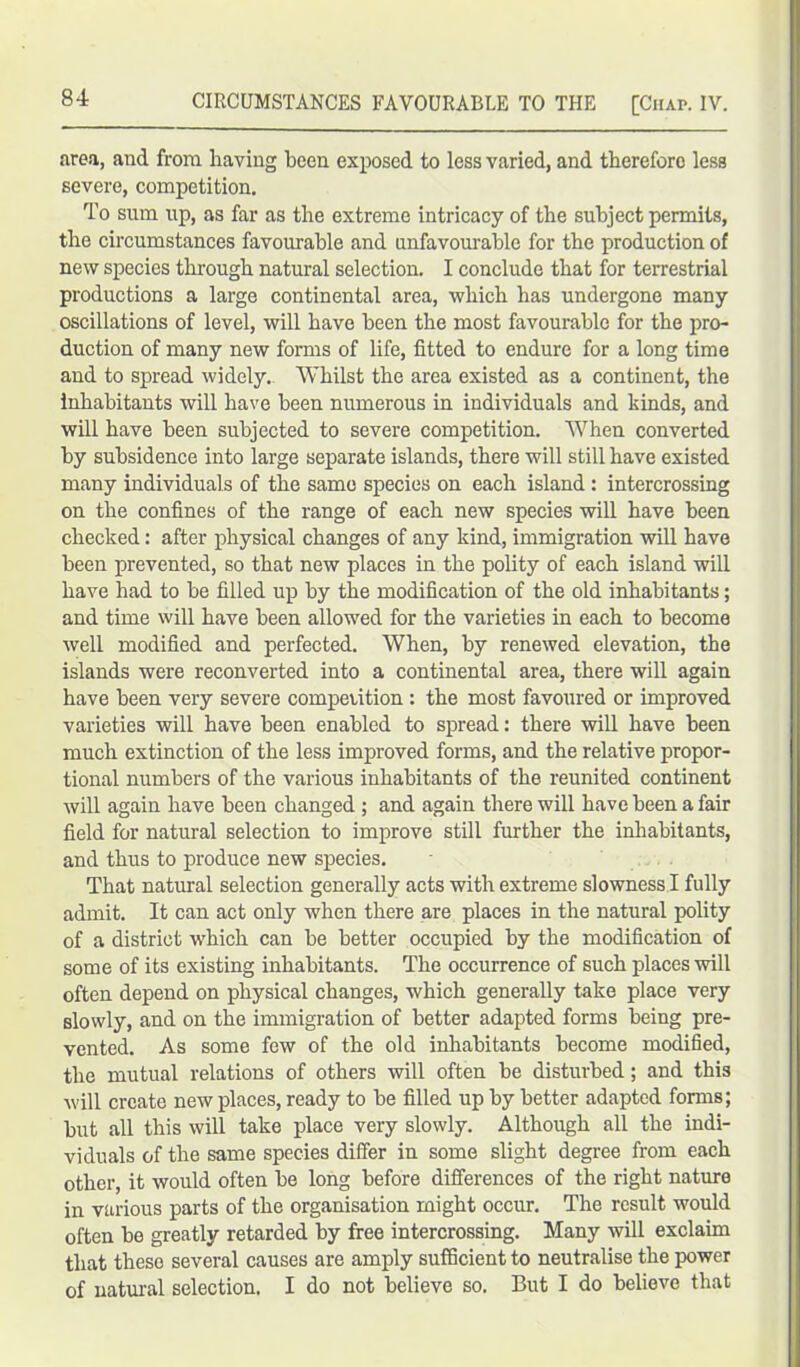 area, and from having been exposed to less varied, and therefore less severe, competition. To sum up, as far as the extreme intricacy of the subject permits, the circumstances favourable and unfavourable for the production of new species through natural selection. I conclude that for terrestrial productions a large continental area, which has undergone many oscillations of level, will have been the most favourable for the pro- duction of many new forms of life, fitted to endure for a long time and to spread widely. Whilst the area existed as a continent, the inhabitants will have been numerous in individuals and kinds, and will have been subjected to severe competition. When converted by subsidence into large separate islands, there will still have existed many individuals of the same species on each island : intercrossing on the confines of the range of each new species will have been checked: after physical changes of any kind, immigration will have been prevented, so that new places in the polity of each island will have had to be filled up by the modification of the old inhabitants; and time will have been allowed for the varieties in each to become well modified and perfected. When, by renewed elevation, the islands were reconverted into a continental area, there will again have been very severe competition: the most favoured or improved varieties will have been enabled to spread: there will have been much extinction of the less improved forms, and the relative propor- tional numbers of the various inhabitants of the reunited continent will again have been changed ; and again there will have been a fair field for natural selection to improve still further the inhabitants, and thus to produce new species. That natural selection generally acts with extreme slowness I fully admit. It can act only when there are places in the natural polity of a district which can be better occupied by the modification of some of its existing inhabitants. The occurrence of such places will often depend on physical changes, which generally take place very slowly, and on the immigration of better adapted forms being pre- vented. As some few of the old inhabitants become modified, the mutual relations of others will often be disturbed; and this will create new places, ready to be filled up by better adapted forms; but all this will take place very slowly. Although all the indi- viduals of the same species differ in some slight degree from each other, it would often be long before differences of the right nature in various parts of the organisation might occur. The result would often be greatly retarded by free intercrossing. Many will exclaim that these several causes are amply sufficient to neutralise the power of natural selection. I do not believe so. But I do believe that