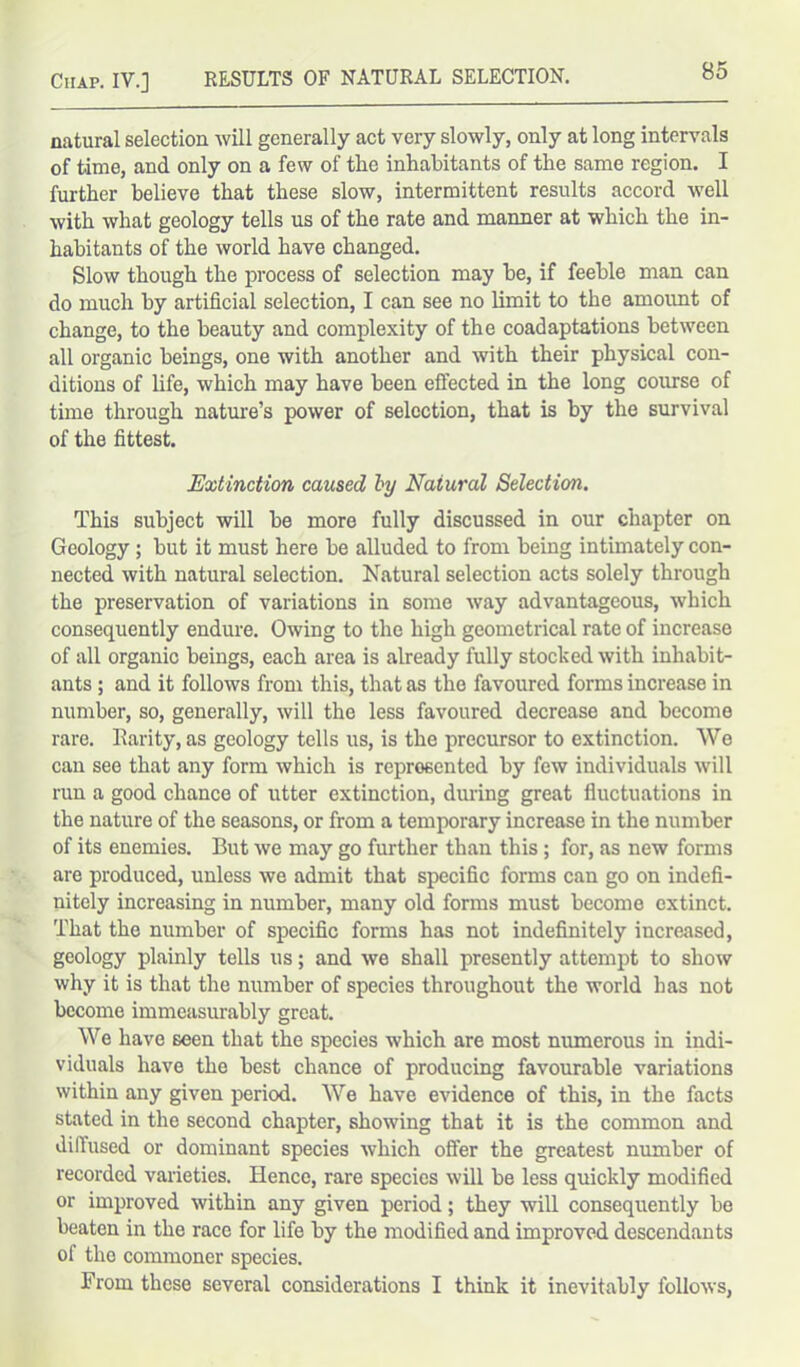 natural selection will generally act very slowly, only at long intervals of time, and only on a few of the inhabitants of the same region. I further believe that these slow, intermittent results accord well with what geology tells us of the rate and manner at which the in- habitants of the world have changed. Slow though the process of selection may he, if feeble man can do much by artificial selection, I can see no limit to the amount of change, to the beauty and complexity of the coadaptations between all organic beings, one with another and with their physical con- ditions of life, which may have been effected in the long course of time through nature’s power of selection, that is by the survival of the fittest. Extinction caused by Natural Selection. This subject will be more fully discussed in our chapter on Geology ; but it must here he alluded to from being intimately con- nected with natural selection. Natural selection acts solely through the preservation of variations in some way advantageous, which consequently endure. Owing to the high geometrical rate of increase of all organic beings, each area is already fully stocked with inhabit- ants ; and it follows from this, that as the favoured forms increase in number, so, generally, will the less favoured decrease and become rare. Rarity, as geology tells us, is the precursor to extinction. We can see that any form which is represented by few individuals will run a good chance of utter extinction, during great fluctuations in the nature of the seasons, or from a temporary increase in the number of its enemies. But we may go further than this; for, as new forms are produced, unless we admit that specific forms can go on indefi- nitely increasing in number, many old forms must become extinct. That the number of specific forms has not indefinitely increased, geology plainly tells us; and we shall presently attempt to show why it is that the number of species throughout the world has not become immeasurably great. We have seen that the species which are most numerous in indi- viduals have the best chance of producing favourable variations within any given period. We have evidence of this, in the facts stated in the second chapter, showing that it is the common and diffused or dominant species which offer the greatest number of recorded varieties. Hence, rare species will be less quickly modified or improved within any given period; they will consequently he beaten in the race for life by the modified and improved descendants of the commoner species. From these several considerations I think it inevitably follows,
