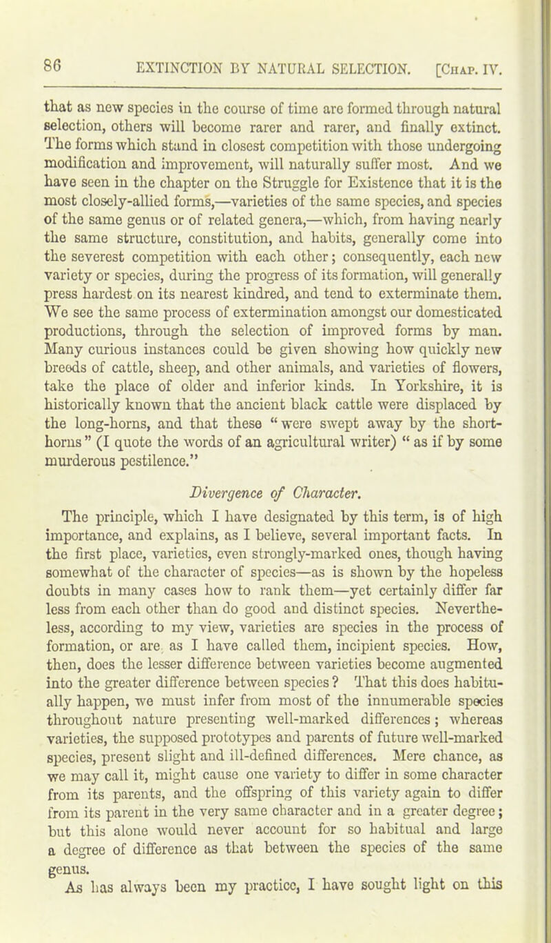 EXTINCTION BY NATURAL SELECTION. [Chap. IV. that as now species in the course of time are formed through natural selection, others will become rarer and rarer, and finally extinct. The forms which stand in closest competition with those undergoing modification and improvement, will naturally suffer most. And we have seen in the chapter on the Struggle for Existence that it is the most closely-allied forms,—varieties of the same species, and species of the same genus or of related genera,—which, from having nearly the same structure, constitution, and habits, generally come into the severest competition with each other; consequently, each new variety or species, during the progress of its formation, will generally press hardest on its nearest kindred, and tend to exterminate them. We see the same process of extermination amongst our domesticated productions, through the selection of improved forms by man. Many curious instances could be given showing how quickly new breeds of cattle, sheep, and other animals, and varieties of flowers, take the place of older and inferior kinds. In Yorkshire, it is historically known that the ancient black cattle were displaced by the long-horns, and that these “were swept away by the short- horns ” (I quote the words of an agricultural writer) “ as if by some murderous pestilence.” Divergence of Character. The principle, which I have designated by this term, is of high importance, and explains, as I believe, several important facts. In the first place, varieties, even strongly-marked ones, though having somewhat of the character of species—as is shown by the hopeless doubts in many cases how to rank them—yet certainly differ far less from each other than do good and distinct species. Neverthe- less, according to my view, varieties are species in the process of formation, or are as I have called them, incipient species. How, then, does the lesser difference between varieties become augmented into the greater difference between species ? That this does habitu- ally happen, we must infer from most of the innumerable species throughout nature presenting well-marked differences; whereas varieties, the supposed prototypes and parents of future well-marked species, present slight and ill-defined differences. Mere chance, as we may call it, might cause one variety to differ in some character from its parents, and the offspring of this variety again to differ from its parent in the very same character and in a greater degree; but this alone would never account for so habitual and large a degree of difference as that between the species of the same genus. As has always been my practice, I have sought light on this