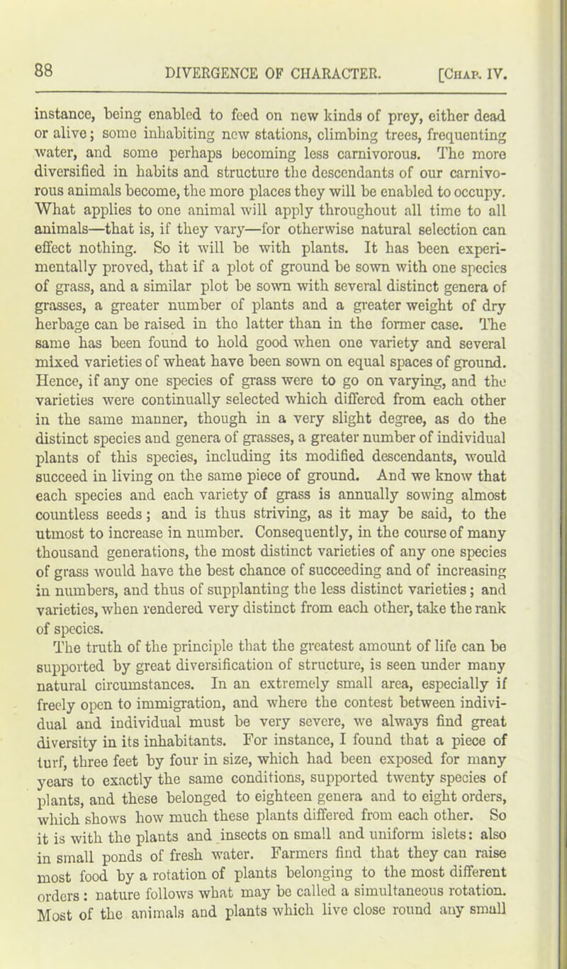 instance, being enabled to feed on new kinds of prey, either dead or alive; some inhabiting new stations, climbing trees, frequenting water, and some perhaps becoming less carnivorous. The more diversified in habits and structure the descendants of our carnivo- rous animals become, the more places they will be enabled to occupy. What applies to one animal will apply throughout all time to all animals—that is, if they vary—for otherwise natural selection can effect nothing. So it will be with plants. It has been experi- mentally proved, that if a plot of ground be sown with one species of grass, and a similar plot be sown with several distinct genera of grasses, a greater number of plants and a greater weight of dry herbage can be raised in tho latter than in the former case. The same has been found to hold good when one variety and several mixed varieties of wheat have been sown on equal spaces of ground. Hence, if any one species of grass were to go on varying, and the varieties were continually selected which differed from each other in the same manner, though in a very slight degree, as do the distinct species and genera of grasses, a greater number of individual plants of this species, including its modified descendants, would succeed in living on the same piece of ground. And we know that each species and each variety of grass is annually sowing almost countless seeds; and is thus striving, as it may be said, to the utmost to increase in number. Consequently, in the course of many thousand generations, the most distinct varieties of any one species of grass would have the best chance of succeeding and of increasing in numbers, and thus of supplanting the less distinct varieties; and varieties, when rendered very distinct from each other, take the rank of species. The truth of the principle that the greatest amoimt of life can be supported by great diversification of structure, is seen under many natural circumstances. In an extremely small area, especially if freely open to immigration, and where the contest between indivi- dual and individual must be very severe, we always find great diversity in its inhabitants. For instance, I found that a piece of turf, three feet by four in size, which had been exposed for many years to exactly the same conditions, supported twenty species of plants, and these belonged to eighteen genera and to eight orders, which shows how much these plants differed from each other. So it is with the plants and insects on small and uniform islets: also in small ponds of fresh water. Farmers find that they can raise most food by a rotation of plants belonging to the most different orders : nature follows what may be called a simultaneous rotation. Most of the animals and plants which live close round any small