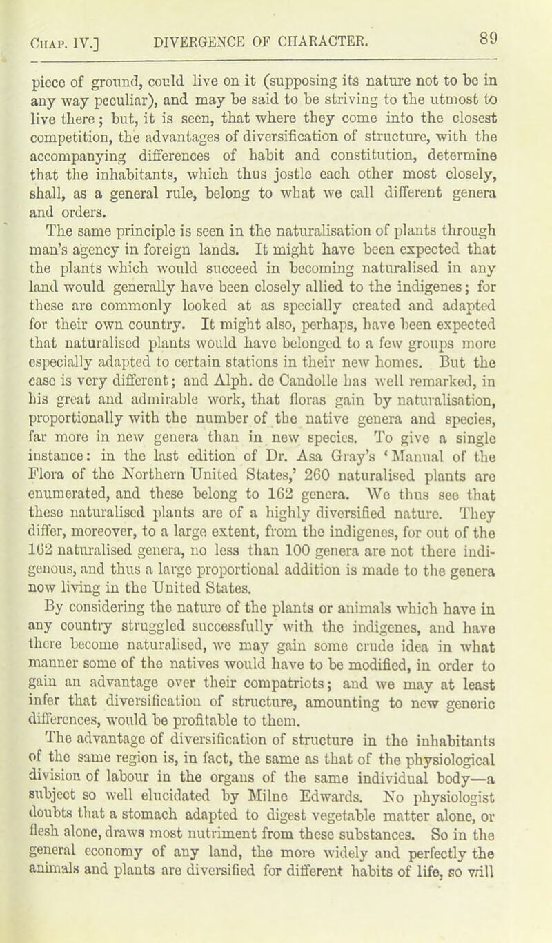 piece of ground, could live on it (supposing its nature not to be in any way peculiar), and may be said to be striving to the utmost to live there; but, it is seen, that where they come into the closest competition, the advantages of diversification of structure, with the accompanying differences of habit and constitution, determine that the inhabitants, which thus jostle each other most closely, shall, as a general rule, belong to what we call different genera and orders. The same principle is seen in the naturalisation of plants through man’s agency in foreign lands. It might have been expected that the plants which would succeed in becoming naturalised in any land would generally have been closely allied to the indigenes; for these are commonly looked at as specially created and adapted for their own country. It might also, perhaps, have been expected that naturalised plants would have belonged to a few groups more especially adapted to certain stations in their new homes. But the case is very different; and Alph. de Candolle has well remarked, in his groat and admirable work, that floras gain by naturalisation, proportionally with the number of the native genera and species, far more in new genera than in new species. To give a single instance: in the last edition of Dr. Asa Gray’s ‘Manual of the Flora of the Northern United States,’ 260 naturalised plants are enumerated, and these belong to 162 genera. We thus see that these naturalised plants are of a highly diversified nature. They differ, moreover, to a large extent, from the indigenes, for out of the 162 naturalised genera, no less than 100 genera are not there indi- genous, and thus a large proportional addition is made to the genera now living in the United States. By considering the nature of the plants or animals which have in any country struggled successfully with the indigenes, and have there become naturalised, we may gain some crude idea in what manner some of the natives would have to be modified, in order to gain an advantage over their compatriots; and we may at least infer that diversification of structure, amounting to new generic differences, would be profitable to them. The advantage of diversification of structure in the inhabitants of the same region is, in fact, the same as that of the physiological division of labour in the organs of the same individual body—a subject so well elucidated by Milne Edwards. No physiologist doubts that a stomach adapted to digest vegetable matter alone, or flesh alone, draws most nutriment from these substances. So in the general economy of any land, the more widely and perfectly the annuals and plants are diversified for different habits of life, so will