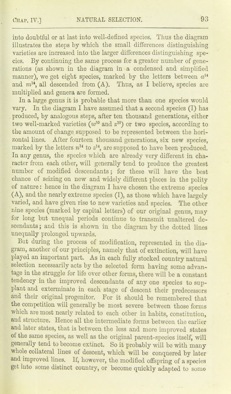into doubtful or at last into well-defined species. TJius the diagram illustrates the steps by which the small differences distinguishing varieties are increased into the larger differences distinguishing spe- cies. By continuing the same process for a greater number of gene- rations (as shown in the diagram in a condensed and simplified manner), we get eight species, marked by the letters between ciH and m14, all descended from (A). Thus, as I believe, species are multiplied and genera are formed. In a large genus it is probable that more than one species would vary. In the diagram I have assumed that a second species (I) has produced, by analogous steps, after ten thousand generations, either two well-marked varieties (w'° and z10) or two species, according to the amount of change supposed to be represented between the hori- zontal lines. After fourteen thousand generations, six new species, marked by the letters nu to zu, are supposed to have been produced. In any genus, the species which are already very different in cha- racter from each other, will generally tend to produce the greatest number of modified descendants; for these will have the best chance of seizing on new and widely different places in the polity of nature: hence in the diagram I have chosen the extreme species (A), and the nearly extreme species (I), as those which have largely varied, and have given rise to new varieties and species. The other nine species (marked by capital letters) of our original genus, may for long but unequal periods continue to transmit unaltered de- scendants ; and this is shown in the diagram by the dotted lines unequally prolonged upwards. But during the process of modification, represented in the dia- gram, another of our principles, namely that of extinction, will have played an important part. As in each fully stocked country natural selection necessarily acts by the selected form having some advan- tage in the struggle for life over other forms, there will be a constant tendency in the improved descendants of any one species to sup- plant and exterminate in each stage of descent their predecessors and their original progenitor. For it should be remembered that the competition will generally be most severe between those forms which are most nearly related to each other in habits, constitution, and structure. Hence all the intermediate forms between the earlier and later states, that is between the less and more improved states of the same species, as well as the original parent-species itself, will generally tend to become extinct. So it probably will be with many whole collateral lines of descent, which will be conquered by later and improved lines. If, however, the modified offspring of a species get into some distinct country, or become quickly adapted to some