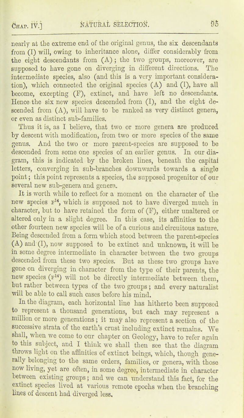 nearly at tbe extreme end of the original genus, the six descendants from (I) will, owing to inheritance alone, differ considerably from the eight descendants from (A); the two groups, moreover, are supposed to have gone on diverging in different directions. The intermediate species, also (and this is a very important considera- tion), which connected the original species (A) and (I), have all become, excepting (F), extinct, and have left no descendants. Hence the six new species descended from (I), and the eight de- scended from (A), will have to be ranked as very distinct genera, or even as distinct sub-families. Thus it is, as I believe, that two or more genera are produced by descent with modification, from two or more species of the same genus. And the two or more parent-species are supposed to be descended from some one species of an earlier genus. In our dia- gram, this is indicated by the broken lines, beneath the capital letters, converging in sub-branches downwards towards a single point; this point represents a species, the supposed progenitor of our several new sub-genera and genera. It is worth while to reflect for a moment on the character of the new species id4, which is supposed not to have diverged much in character, but to have retained the form of (F), either unaltered or altered only in a slight degree. In this case, its affinities to the other fourteen new species will be of a curious and circuitous nature. Being descended from a form which stood between the parent-species (A) and (I), now supposed to be extinct and unknown, it will be in some degree intermediate in character between the two groups descended from these two species. But as these two groups have gone on diverging in character from the type of their parents, the new species (id4) will not be directly intermediate between them, but rather between types of the two groups; and every naturalist will be able to call such cases before his mind. In the diagram, each horizontal line has hitherto been supposed to represent a thousand generations, but each may represent a million or more generations; it may also represent a section of the successive strata of the earth’s crust including extinct remains. We shall, when we come to our chapter on Geology, have to refer again to this subject, and I think we shall then see that the diagram throws light on the affinities of extinct beings, which, though gene- rally belonging to the same orders, families, or genera, with those now living, yet are often, in some degree, intermediate in character between existing groups; and we can understand this fact, for the extinct species lived at various remote epochs when the branching lines of descent had diverged less.