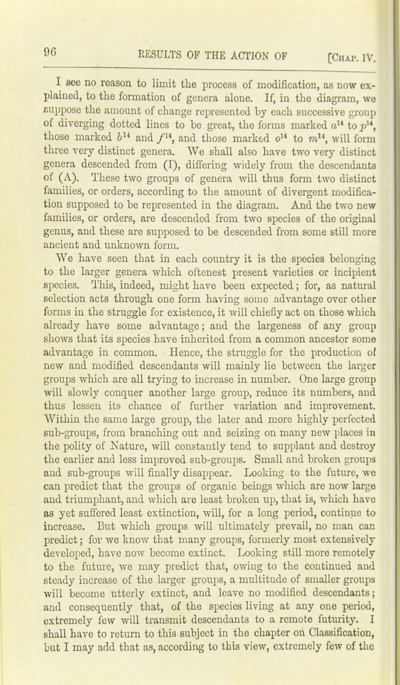 [Chap. IV. I see no reason to limit the process of modification, as now ex- plained, to the formation of genera alone. If, in the diagram, we suppose the amount of change represented by each successive group of diverging dotted lines to be great, the forms marked a14 to pu, those marked bu and /'4, and those marked o14 to mu, will form three very distinct genera. We shall also have two very distinct genera descended from (I), differing widely from the descendants of (A). These two groups of genera will thus form two distinct families, or orders, according to the amount of divergent modifica- tion supposed to be represented in the diagram. And the two new families, or orders, are descended from two species of the original genus, and these are supposed to be descended from some still more ancient and unknown form. We have seen that in each country it is the species belonging to the larger genera which oftenest present varieties or incipient species. This, indeed, might have been expected; for, as natural selection acts through one form having some advantage over other forms in the struggle for existence, it will chiefly act on those which already have some advantage; and the largeness of any group shows that its species have inherited from a common ancestor some advantage in common. Hence, the struggle for the production of new and modified descendants will mainly lie between the larger groups which are all trying to increase in number. One large group will slowly conquer another large group, reduce its numbers, and thus lessen its chance of further variation and improvement. Within the same large group, the later and more highly perfected sub-groups, from branching out and seizing on many new places in the polity of Nature, will constantly tend to supplant and destroy the earlier and less improved sub-groups. Small and broken groups and sub-groups will finally disappear. Looking to the future, wo can predict that the groups of organic beings which are now large and triumphant, and which are least broken up, that is, which have as yet suffered least extinction, will, for a long period, continue to increase. But which groups will ultimately prevail, no man can predict; for we know that many groups, formerly most extensively developed, have now become extinct. Looking still more remotely to the future, we may predict that, owing to the continued and steady increase of the larger groups, a multitude of smaller groups will become utterly extinct, and leave no modified descendants; and consequently that, of the species living at any one period, extremely few will transmit descendants to a remote futurity. I shall have to return to this subject in the chapter on Classification, but I may add that as, according to this view, extremely few of the