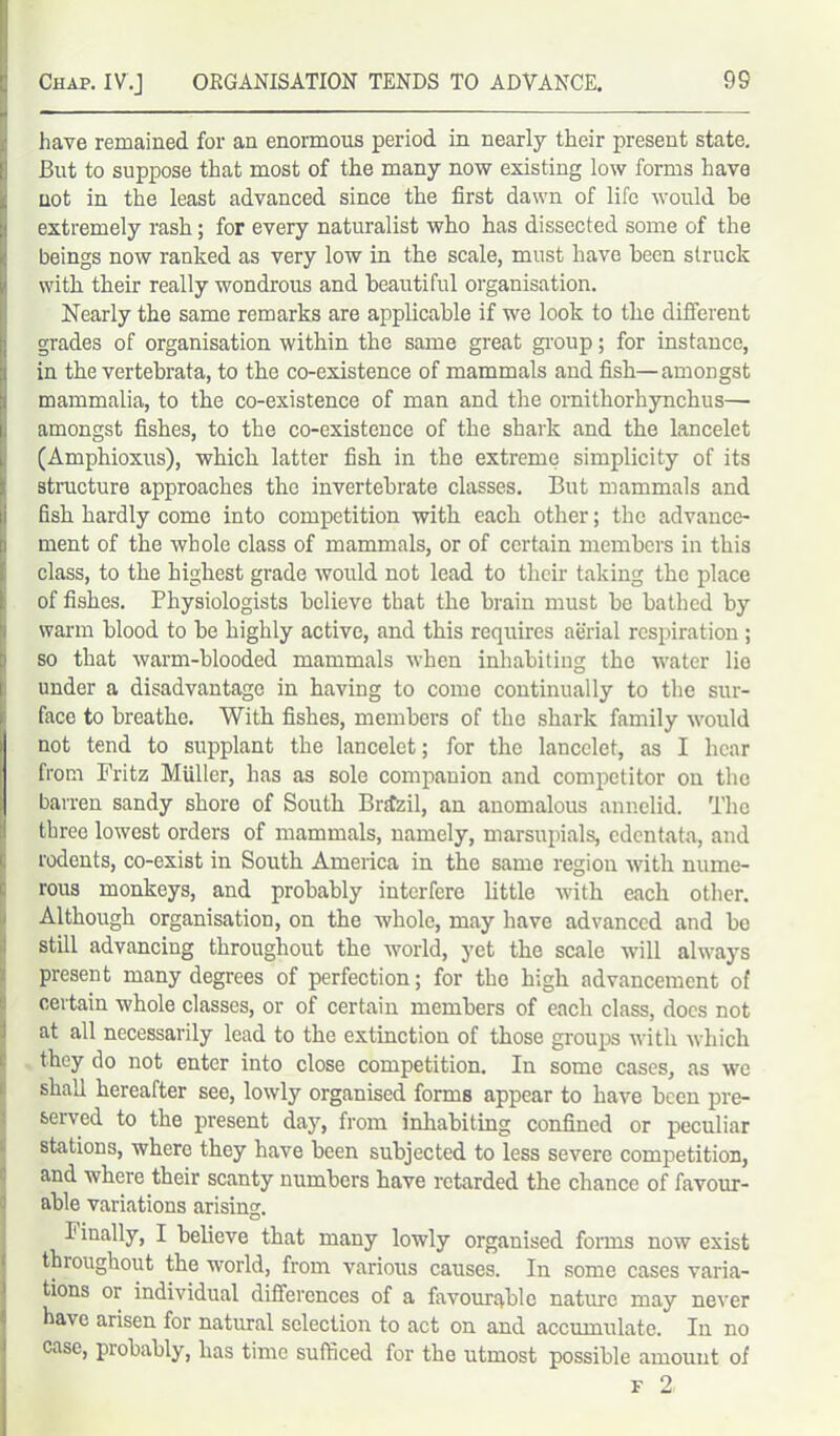 have remained for an enormous period in nearly their present state. But to suppose that most of the many now existing low forms have uot in the least advanced since the first dawn of life would be extremely rash; for every naturalist who has dissected some of the beings now ranked as very low in the scale, must have been struck with their really wondrous and beautiful organisation. Nearly the same remarks are applicable if we look to the different grades of organisation within the same great group; for instance, in the vertebrata, to the co-existence of mammals and fish—amongst mammalia, to the co-existence of man and the ornithorhynchus— amongst fishes, to the co-existence of the shark and the lancelet (Amphioxus), which latter fish in the extreme simplicity of its structure approaches the invertebrate classes. But mammals and fish hardly come into competition with each other; the advance- ment of the whole class of mammals, or of certain members in this class, to the highest grade would not lead to their taking the place of fishes. Physiologists believe that the brain must be bathed by warm blood to be highly active, and this requires aerial respiration ; i' so that warm-blooded mammals when inhabiting the water lio under a disadvantage in having to come continually to the sur- face to breathe. With fishes, members of the shark family would not tend to supplant the lancelet; for the lancelet, as I hear from Fritz Miiller, has as sole companion and competitor on the barren sandy shore of South Brazil, an anomalous annelid. The three lowest orders of mammals, namely, marsupials, edentata, and rodents, co-exist in South America in the same region with nume- rous monkeys, and probably interfere little with each other. I Although organisation, on the whole, may have advanced and be still advancing throughout the world, yet the scale will always present many degrees of perfection; for the high advancement of (certain whole classes, or of certain members of each class, docs not at all necessarily lead to the extinction of those groups with which they do not enter into close competition. In some cases, as we shall hereafter see, lowly organised forms appear to have been pre- served to the present day, from inhabiting confined or peculiar stations, where they have been subjected to less severe competition, and where their scanty numbers have retarded the chance of favour- able variations arisincr. Finally, I believe that many lowly organised forms now exist throughout the world, from various causes. In some cases varia- tions or individual differences of a favourable nature may never have arisen for natural selection to act on and accumulate. In no case, probably, has time sufficed for the utmost possible amount of