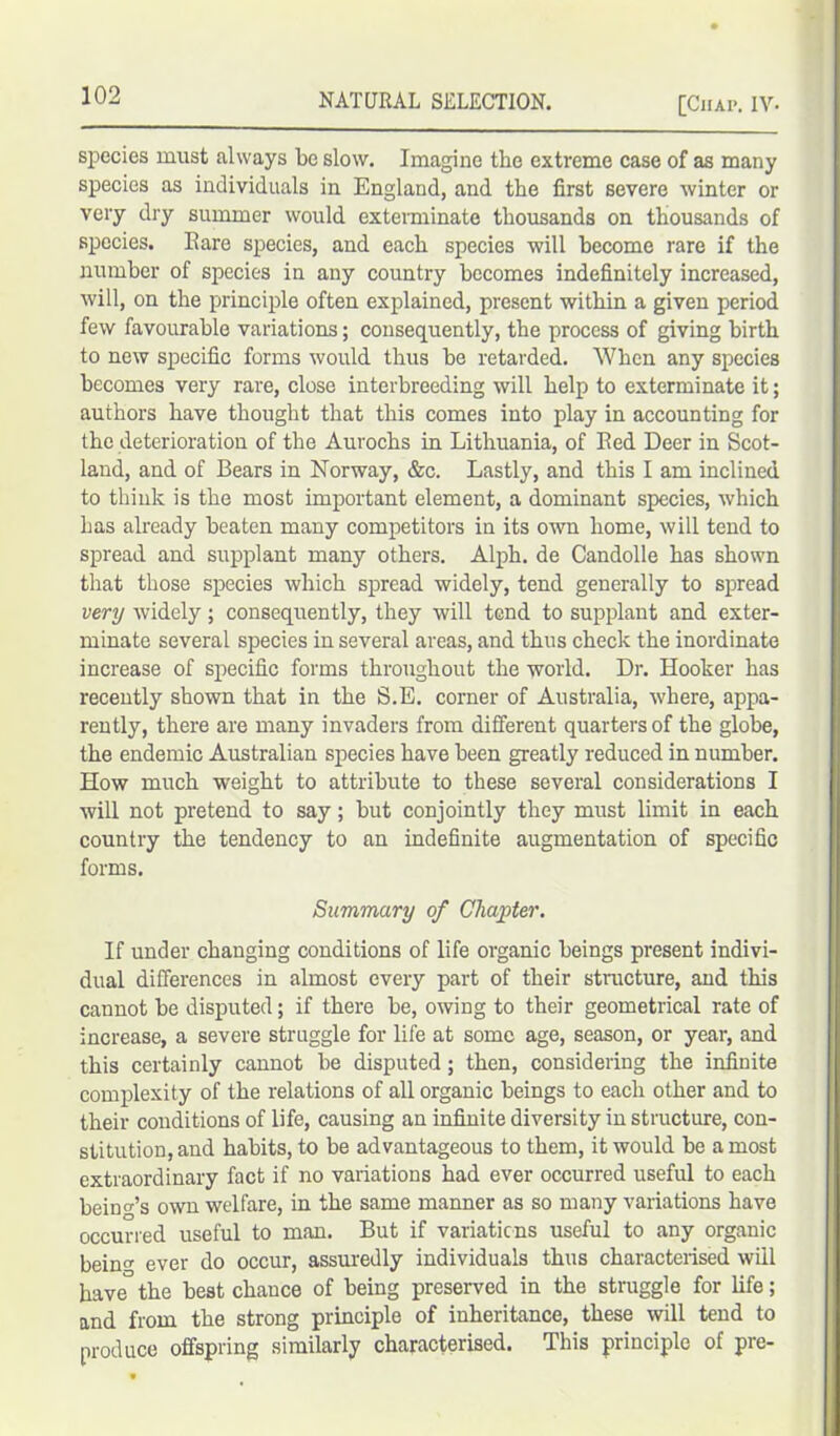 species must always be slow. Imagine the extreme case of as many species as individuals in England, and the first severe winter or very dry summer would exterminate thousands on thousands of species. Eare species, and each species will become rare if the number of species in any country becomes indefinitely increased, will, on the principle often explained, present within a given period few favourable variations; consequently, the process of giving birth to new specific forms would thus be retarded. When any species becomes very rare, close interbreeding will help to exterminate it; authors have thought that this comes into play in accounting for the deterioration of the Aurochs in Lithuania, of Eed Deer in Scot- land, and of Bears in Norway, &c. Lastly, and this I am inclined to think is the most important element, a dominant species, which has already beaten many competitors in its own home, will tend to spread and supplant many others. Alph. de Candolle has shown that those species which spread widely, tend generally to spread very widely; consequently, they will tend to supplant and exter- minate several species in several areas, and thus check the inordinate increase of specific forms throughout the world. Dr. Hooker has recently shown that in the S.E. corner of Australia, where, appa- rently, there are many invaders from different quarters of the globe, the endemic Australian species have been greatly reduced in number. How much weight to attribute to these several considerations I will not pretend to say; but conjointly they must limit in each country the tendency to an indefinite augmentation of specific forms. Summary of Chapter. If under changing conditions of life organic beings present indivi- dual differences in almost every part of their structure, and this cannot be disputed; if there be, owing to their geometrical rate of increase, a severe struggle for life at some age, season, or year, and this certainly cannot be disputed; then, considering the infinite complexity of the relations of all organic beings to each other and to their conditions of life, causing an infinite diversity in structure, con- stitution, and habits, to be advantageous to them, it would be a most extraordinary fact if no variations had ever occurred useful to each being’s own welfare, in the same manner as so many variations have occurred useful to man. But if variatiens useful to any organic bein'* ever do occur, assuredly individuals thus characterised will have° the best chance of being preserved in the struggle for life; and from the strong principle of inheritance, these will tend to produce offspring similarly characterised. This principle of pre-