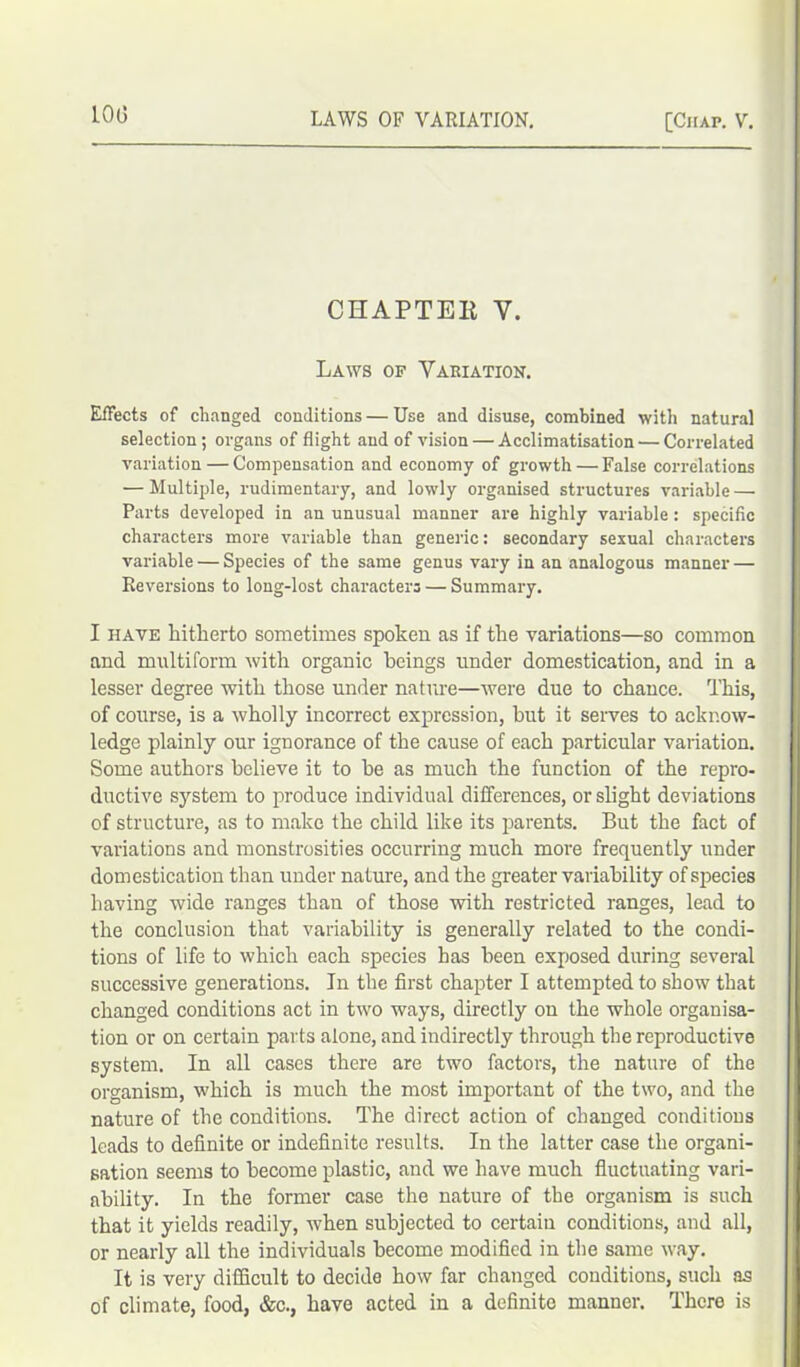 10(3 CHAPTER Y. Laws of Variation. Effects of changed conditions — Use and disuse, combined with natural selection; organs of flight and of vision — Acclimatisation — Con-elated variation — Compensation and economy of growth—False correlations — Multiple, rudimentary, and lowly organised structures variable — Parts developed in an unusual manner are highly variable : specific characters more variable than generic: secondary sexual characters variable — Species of the same genus vary in an analogous manner — Reversions to long-lost characters — Summary. I have hitherto sometimes spoken as if the variations—so common and multiform with organic beings under domestication, and in a lesser degree with those under nature—were due to chance. This, of course, is a wholly incorrect expression, but it serves to acknow- ledge plainly our ignorance of the cause of each particular variation. Some authors believe it to be as much the function of the repro- ductive system to produce individual differences, or slight deviations of structure, as to make the child like its parents. But the fact of variations and monstrosities occurring much more frequently under domestication than under nature, and the greater variability of species having wide ranges than of those with restricted ranges, lead to the conclusion that variability is generally related to the condi- tions of life to which each species has been exposed during several successive generations. In the first chapter I attempted to show that changed conditions act in two ways, directly on the whole organisa- tion or on certain parts alone, and indirectly through the reproductive system. In all cases there are two factors, the nature of the organism, which is much the most important of the two, and the nature of the conditions. The direct action of changed conditions leads to definite or indefinite results. In the latter case the organi- sation seems to become plastic, and we have much fluctuating vari- ability. In the former case the nature of the organism is such that it yields readily, when subjected to certain conditions, and all, or nearly all the individuals become modified in the same way. It is very difficult to decide how far changed conditions, such as of climate, food, &c., have acted in a definite manner. There is