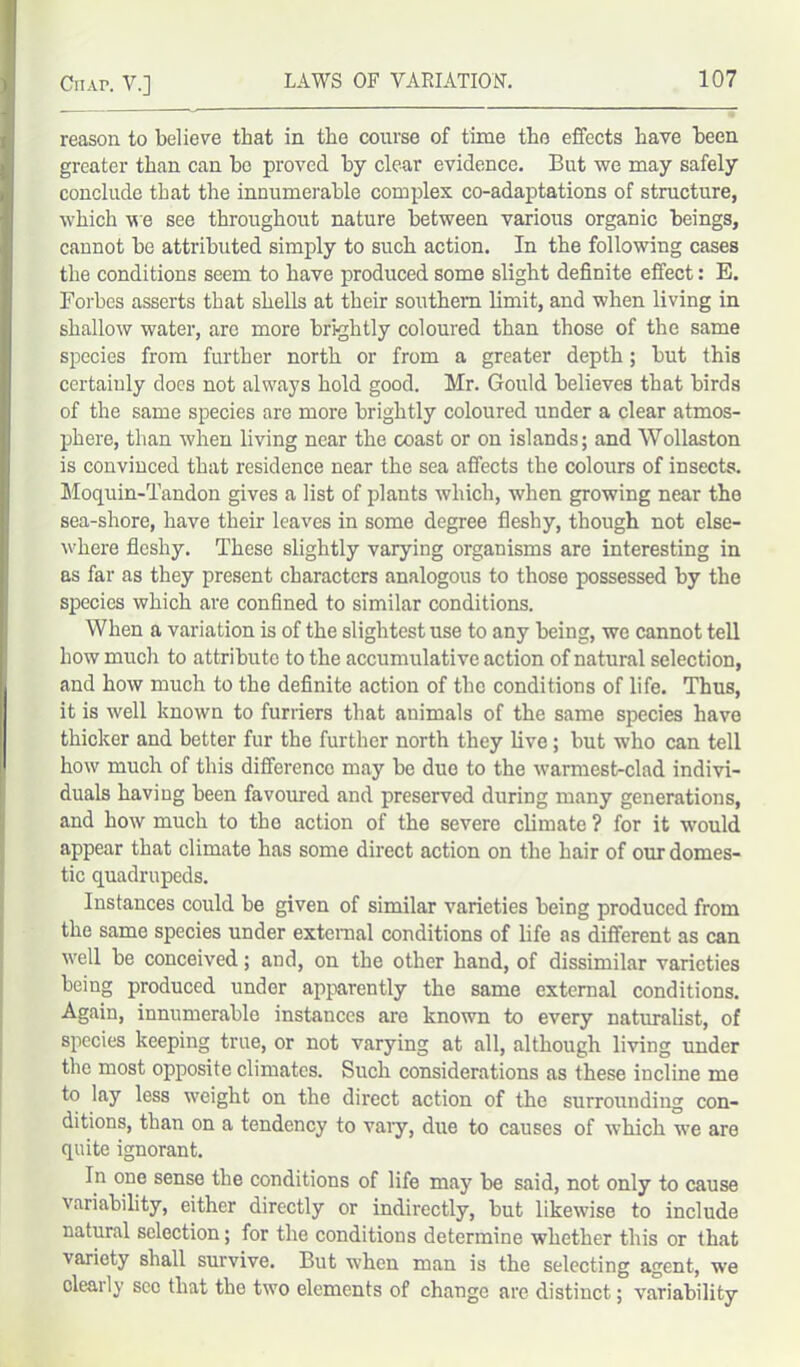 reason to believe that in the course of time the effects have been greater than can ho proved by clear evidence. But we may safely conclude that the innumerable complex co-adaptations of structure, which we see throughout nature between various organic beings, cannot be attributed simply to such action. In the following cases the conditions seem to have produced some slight definite effect: E. Forbes asserts that shells at their southern limit, and when living in shallow water, are more brightly coloured than those of the same species from further north or from a greater depth; but this certainly does not always hold good. Mr. Gould believes that birds of the same species are more brightly coloured under a clear atmos- phere, than when living near the coast or on islands; and Wollaston is convinced that residence near the sea affects the colours of insects. Moquin-Tandon gives a list of plants which, when growing near the sea-shore, have their leaves in some degree fleshy, though not else- where fleshy. These slightly varying organisms are interesting in as far as they present characters analogous to those possessed by the species which are confined to similar conditions. When a variation is of the slightest use to any being, we cannot tell how much to attribute to the accumulative action of natural selection, and how much to the definite action of the conditions of life. Thus, it is well known to furriers that animals of the same species have thicker and better fur the further north they live; but who can tell how much of this difference may be duo to the warmest-clad indivi- duals having been favoured and preserved during many generations, and how much to the action of the severe climate ? for it would appear that climate has some direct action on the hair of our domes- tic quadrupeds. Instances could be given of similar varieties being produced from the same species under external conditions of life as different as can well be conceived; and, on the other hand, of dissimilar varieties being produced under apparently the same external conditions. Again, innumerable instances are known to every naturalist, of species keeping true, or not varying at all, although living under the most opposite climates. Such considerations as these incline me to lay less weight on the direct action of the surrounding con- ditions, than on a tendency to vary, due to causes of which we are quite ignorant. In one sense the conditions of life may be said, not only to cause variability, either directly or indirectly, but likewise to include natural selection; for the conditions determine whether this or that variety shall survive. But when man is the selecting agent, we olearly sec that the two elements of change are distinct; variability