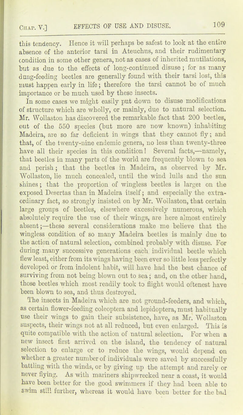 this tendency. Hence it will perhaps he safest to look at the entire absence of the anterior tarsi in Ateuchus, and their rudimentary c ondition in some other genera, not as cases of inherited mutilations, but as due to the effects of long-continued disuse ; for as many dung-feeding beetles are generally found with their tarsi lost, this must happen early in life; therefore the tarsi cannot he of much importance or he much used by these insects. In some cases we might easily put down to disuse modifications of structure which are wholly, or mainly, due to natural selection. Mr. Wollaston has discovered the remarkable fact that 200 beetles, out of the 550 species (but more are now known) inhabiting Madeira, are so far deficient in wings that they cannot fly; and that, of the twenty-nine endemic genera, no less than twenty-three have all their species in this condition! Several facts,—namely, that beetles in many parts of the world are frequently blown to sea and perish; that the beetles in Madeira, as observed by Mr. Wollaston, lie much concealed, until the wind lulls and the sun shines; that the proportion of wingless beetles is larger on the exposed Desertas than in Madeira itself; and especially the extra- ordinary fact, so strongly insisted on by Mr. Wollaston, that certain large groups of beetles, elsewhere excessively numerous, which absolutely require the use of their wings, are here almost entirely absent;—these several considerations make me believe that the wingless condition of so many Madeira beetles is mainly due to the action of natural selection, combined probably with disuse. For during many successive generations each individual beetle which flew least, either from its wings having been ever so little less perfectly developed or from indolent habit, will have had the best chance of surviving from not being blown out to sea; and, on the other hand, those beetles which most readily took to flight would oftenest have been blown to sea, and thus destroyed. Tho insects in Madeira which are not ground-feeders, and which, as certain flower-feeding coleoptera and lepidoptera, must habitually use their wings to gain their subsistence, have, as Mr. Wollaston suspects, their wings not at all reduced, but even enlarged. This is quite compatible with the action of natural selection. For when a new insect first arrived on the island, the tendency of natural selection to enlarge or to reduce the wings, would depend on whether a greater number of individuals were saved by successfully battling with the winds, or by giving up the attempt and rarely or never flying. As with mariners shipwrecked near a coast, it would have been better for the good swimmers if they had been able to swim still further, whereas it would have been better for the bad