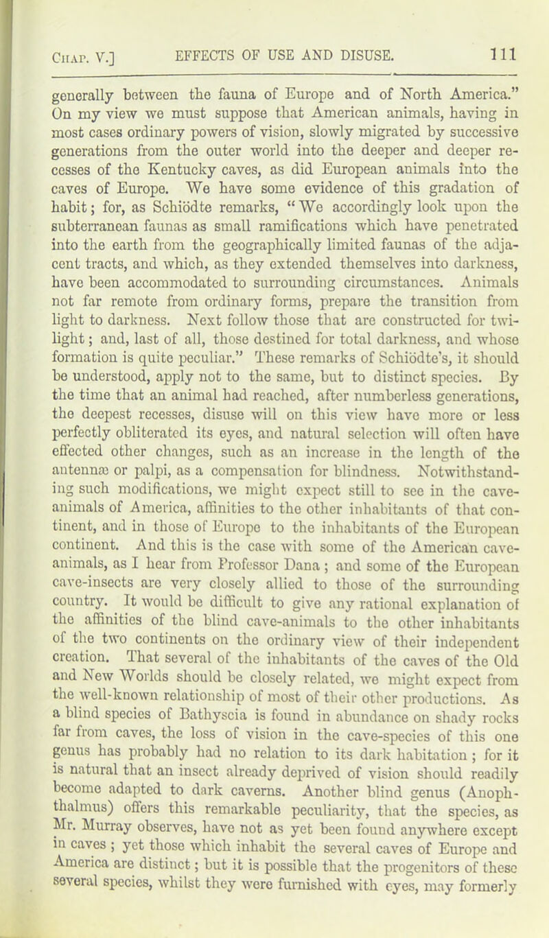 generally between tbe fauna of Europe and of Forth America.” On my view we must suppose that American animals, having in most cases ordinary powers of vision, slowly migrated by successive generations from the outer world into the deeper and deeper re- cesses of the Kentucky caves, as did European animals into the caves of Europe. We have some evidence of this gradation of habit; for, as Schiodte remarks, “ We accordingly look upon the subterranean faunas as small ramifications which have penetrated into the earth from the geographically limited faunas of the adja- cent tracts, and which, as they extended themselves into darkness, have been accommodated to surrounding circumstances. Animals not far remote from ordinary forms, prepare the transition from light to darkness. Next follow those that are constructed for twi- light ; and, last of all, those destined for total darkness, and whose formation is quite peculiar.” These remarks of Schiodte’s, it should be understood, apply not to the same, but to distinct species. By the time that an animal had reached, after numberless generations, the deepest recesses, disuse will on this view have more or less perfectly obliterated its eyes, and natural selection will often have effected other changes, such as an increase in the length of the antennm or palpi, as a compensation for blindness. Notwithstand- ing such modifications, we might expect still to see in the cave- animals of America, affinities to the other inhabitants of that con- tinent, and in those of Europe to the inhabitants of the European continent. And this is the case with some of the American cave- animals, as I hear from Professor Dana ; and some of the European cave-insects are very closely allied to those of the surrounding country. It would be difficult to give any rational explanation of the affinities of the blind cave-animals to the other inhabitants of the two continents on the ordinary view of their independent creation. That several of the inhabitants of the caves of the Old and hew Worlds should be closely related, we might expect from the well-known relationship of most of their other productions. As a blind species of Bathyscia is found in abundance on shady rocks far from caves, the loss of vision in the cave-species of this one genus has probably had no relation to its dark habitation ; for it is natural that an insect already deprived of vision should readily become adapted to dark caverns. Another blind genus (Anoph- thalmus) offers this remarkable peculiarity, that the species, as Mr. Murray observes, have not as yet been found anywhere except in caves ; yet those which inhabit the several caves of Europe and America are distinct; but it is possible that the progenitors of these several species, whilst they were furnished with eyes, may formerly