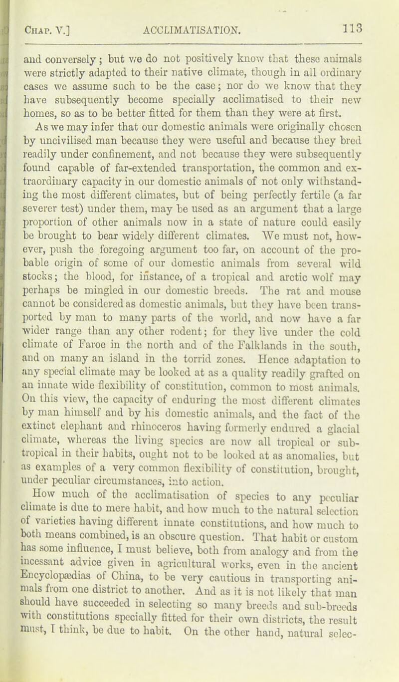 and. conversely; but we do not positively know that these animals were strictly adapted to their native climate, though in all ordinary cases we assume such to be the case; nor do we know that they have subsequently become specially acclimatised to their new homes, so as to be better fitted for them than they were at first. As we may infer that our domestic animals were originally chosen by uncivilised man because they were useful and because they bred readily under confinement, and not because they were subsequently found capable of far-extended transportation, the common and ex- traordinary capacity in our domestic animals of not only withstand- ing the most different climates, but of being perfectly fertile (a far severer test) under them, may be used as an argument that a large proportion of other animals now in a state of nature could easily be brought to bear widely different climates. We must not, how- ever, push the foregoing argument too far, on account of the pro- bable origin of some of our domestic animals from several wild stocks; the blood, for instance, of a tropical and arctic wolf may perhaps be mingled in our domestic breeds. The rat and mouse cannot bo considered as domestic animals, but they have been trans- ported by man to many parts of the world, and now have a far wider range than any other rodent; for they live under the cold climate of Faroe in the north and of the Falklands in the south, and on many an island in the torrid zones. Hence adaptation to any special climate may be looked at as a quality readily grafted on an innate wide flexibility of constitution, common to most animals. On this view, the capacity of enduring the most different climates by man himself and by his domestic animals, and the fact of the extinct elephant and rhinoceros having formerly endured a glacial climate, whereas the living species aro now all tropical or sub- tropical in their habits, ought not to be looked at as anomalies, but as examples of a very common flexibility of constitution, brought, under peculiar circumstances, into action. How much of the acclimatisation of species to any peculiar climate is duo to mere habit, and how much to the natural selection of varieties having different innate constitutions, and how much to both means combined, is an obscure question. That habit or custom has some influence, I must believe, both from analogy and from the incessant advice given in agricultural works, even in the ancient Encyclopaedias of China, to be very cautious in transporting ani- mals fiom one district to another. And as it is not likely that man should have succeeded in selecting so many breeds and sub-breeds with constitutions specially fitted for their own districts, the result must, I think, be due to habit. On the other hand, natural selec-