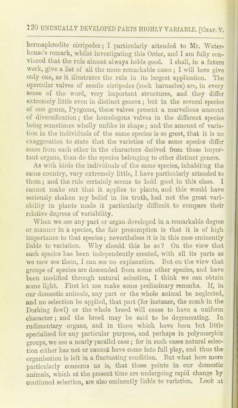 hermaphrodite cirripedes; I particularly attended to Mr. Water- house’s remark, whilst investigating this Order, and I am fully con- vinced that the rule almost always holds good. I shall, in a future work, give a list of all the more remarkable cases ; I will hero give only one, as it illustrates the rule in its largest application. The opercular valves of sessile cirripedes (rock barnacles) are, in every sense of the word, very important structures, and they differ extremely little even in distinct genera ; but in the several species of one genus, Pyrgoma, these valves present a marvellous amount of diversification; the homologous valves in the different species being sometimes wholly unlike in shape; and the amount of varia- tion in the individuals of the same species is so great, that it is no exaggeration to state that the varieties of the same species differ more from each other in the characters derived from these impor- tant organs, than do the species belonging to other distinct genera. As with birds the individuals of the same species, inhabiting the same country, vary extremely little, I have particularly attended to them; and the rule certainly seems to hold good in this class. I cannot make out that it applies to plants, and this would have seriously shaken my belief in its truth, had not the great vari- ability in plants made it particularly difficult to compare their relative degrees of variability. When we see any part or organ developed in a remarkable degree or manner in a species, the fair presumption is that it is of high importance to that species; nevertheless it is in this case eminently liable to variation. Why should this be so ? On the view that each species has been independently created, with all its parts as we now see them, I can see no explanation. But on the view that groups of species are descended from some other species, and have been modified through natural selection, I think we can obtain some light. First let me make some preliminary remarks. If, in our domestic animals, any part or the whole animal be neglected, and no selection be applied, that part (for instance, the comb in the Dorking fowl) or the whole breed will cease to have a uniform character; and the breed may be said to be degenerating. In rudimentary organs, and in thoso which have been but little specialised for any particular purpose, and perhaps in polymorphic groups, we see a nearly parallel case; for in such cases natural selec- tion either has not or cannot have come into full play, and thus the organisation is left in a fluctuating condition. But what here more particularly concerns us is, that those points in our domestic animals, which at the present time are undergoing rapid change by continued selection, are also eminently liable to variation. Look at