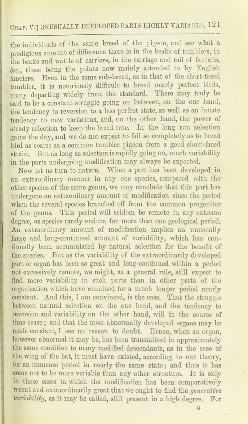 the individuals of the same breed of the pigeon, and see what a prodigious amount of difference there is in the beaks of tumblers, in the beaks and wattle of carriers, in the carriage and tail of fantails, &c., these being the points now mainly attended to by English fanciers. Even in the same sub-breed, as in that of the shoit-faced tumbler, it is notoriously difficult to breed nearly perfect birds, many departing widely from the standard. There may truly be said to be a constant struggle going on between, on the one hand, the tendency to reversion to a less perfect state, as well as an innate tendency to new variations, and, on the other hand, the power of steady selection to keep the breed true. In the long run selection gains the day, and we do not expect to fail so completely as to breed bird as coarse as a common tumbler pigeon from a good short-faced strain. But as long as selection is rapidly going on, much variability in the parts undergoing modification may always be expected. Now let us turn to nature. When a part has been developed in an extraordinary manner in any one species, compared with the other species of the same genus, we may conclude that this part has undergone an extraordinary amount of modification since the period when the several species branched off from the common progenitor of the genus. This period will seldom be remote in any extreme degree, as species rarely endure for more than one geological period. An extraordinary amount of modification implies an unusually large and long-continued amount of variability, which has con- tinually been accumulated by natural selection for the benefit of the species. But as the variability of the extraordinarily developed part or organ has been so great and long-continued within a period not excessively remote, we might, as a general rule, still expect to find more variability in such parts than in other parts of the organisation which have remained for a much longer period nearly constaut. And this, I am convinced, is the case. That the struggle between natural selection on the one hand, and the tendency to reversion and variability on the other hand, will in the course of time cease; and that the most abnormally developed organs may be made constant, I see no reason to doubt. Hence, when an organ, however abnormal it may be, has been transmitted in approximately the same condition to mauy modified descendants, as in the case of the wing of the bat, it must have existed, according to our theory, for an immense period in nearly the same state; and thus it has come not to be more variable than any other structure. It is only in those cases in which the modification has been comparatively recent and extraordinarily great that we ought to find the generative variability, as it may be called, still present in a high degree. For G