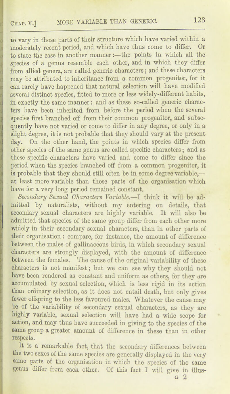 MORE VARIABLE THAN GENERIC. 10 vary in those parts of their structure which have varied within a moderately recent period, and which have thus come to differ. Or to state the case in another manner:—the points in which all the species of a genus resemble each other, and in which they differ from allied genera, are called generic characters; and these characters may he attributed to inheritance from a common progenitor, for it can rarely have happened that natural selection will have modified several distinct species, fitted to more or less widely-different habits, in exactly the same manner: and as these so-called generic charac- ters have been inherited from before the period when the several species first branched off from their common progenitor, and subse- quently have not varied or come to differ in any degree, or only in a slight degree, it is not probable that they should vary at the present day. On the other hand, the points in which species differ from other species of the same genus are called specific characters; and as these specific characters have varied and come to differ since the period when the species branched off from a common progenitor, it is probable that they should still often be in some degree variable,— at least more variable than those parts of the organisation which have for a very long period remained constant. Secondary Sexual Characters Variable.—I think it will be ad- mitted by naturalists, without my entering on details, that secondary sexual characters are highly variable. It will also bo admitted that species of the same group differ from each other more widely in their secondary sexual characters, than in other parts of then- organisation: compare, for instance, the amount of difference between the males of gallinaceous birds, in which secondary sexual characters are strongly displayed, with the amount of difference between the females. The cause of the original variability of these characters is not manifest; but we can see why they should not have been rendered as constant and uniform as others, for they are accumulated by sexual selection, which is less rigid in its action than ordinary selection, as it does not eutail death, but only gives fewer offspring to the less favoured males. Whatever the cause may be of the variability of secondary sexual characters, as they are highly variable, sexual selection will have had a wide scope for action, and may thus have succeeded in giving to the species of the same group a greater amount of difference in these than in other respects. It is a remarkable fact, that the secondary differences between the two sexes of the same species are generally displayed in the very same parts of the organisation in which the species of the same genus differ from each other. Of this fact I will give in illus- ' g 2