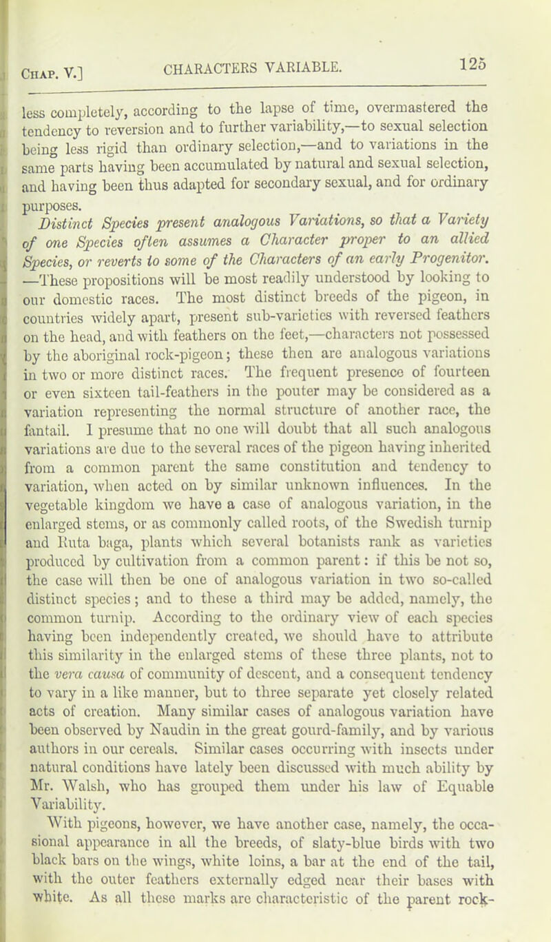 CHARACTERS VARIABLE. less completely, according to tlie lapse of time, overmastered tlie tendency to reversion and to furtlier variability, to sexual selection being less rigid than ordinary selection,—and to variations in the same parts having been accumulated by natural and sexual selection, and having been thus adapted for secondary sexual, and lor ordinary purposes. Distinct Species present analogous \ aviations, so that a Variety of one Species often assumes a Character proper to an allied Species, or reverts to some of the Characters of an early Progenitor. —These propositions will be most readily understood by looking to our domestic races. The most distinct breeds of the pigeon, in countries widely apart, present sub-varieties with reversed feathers on the head, and. with feathers on the feet,—characters not possessed by the aboriginal rock-pigeon; these then arc analogous variations in two or more distinct races. The frequent presence of fourteen or even sixteen tail-feathers in the pouter may be considered as a variation representing the normal structure of another race, the fantail. 1 presume that no one will doubt that all such analogous variations are due to the several races of the pigeon having inherited from a common parent the same constitution and tendency to variation, when acted on by similar unknown influences. In the vegetable kingdom we have a case of analogous variation, in the enlarged stems, or as commonly called roots, of the Swedish turnip and liuta baga, plants which several botanists rank as varieties produced by cultivation from a common parent: if this be not so, the case will then be one of analogous variation in two so-called distinct species; and to these a third may be added, namely, the common turnip. According to the ordinary view of each species having been independently created, we should have to attribute this similarity in the enlarged stems of these three plants, not to the vera causa of community of descent, and a consequent tendency to vary in a like manner, but to three separate yet closely related acts of creation. Many similar cases of analogous variation have been observed by Naudin in the great gourd-family, and by various authors in our cereals. Similar cases occurring with insects under natural conditions have lately been discussed with much ability by Mr. Walsh, who has grouped them under his law of Equable Variability. With pigeons, however, we have another case, namely, the occa- sional appearance in all the breeds, of slaty-blue birds with two 1 black bars on the wings, white loins, a bar at the end of the tail, with the outer feathers externally edged near their bases with white. As all these marks arc characteristic of the parent rock-