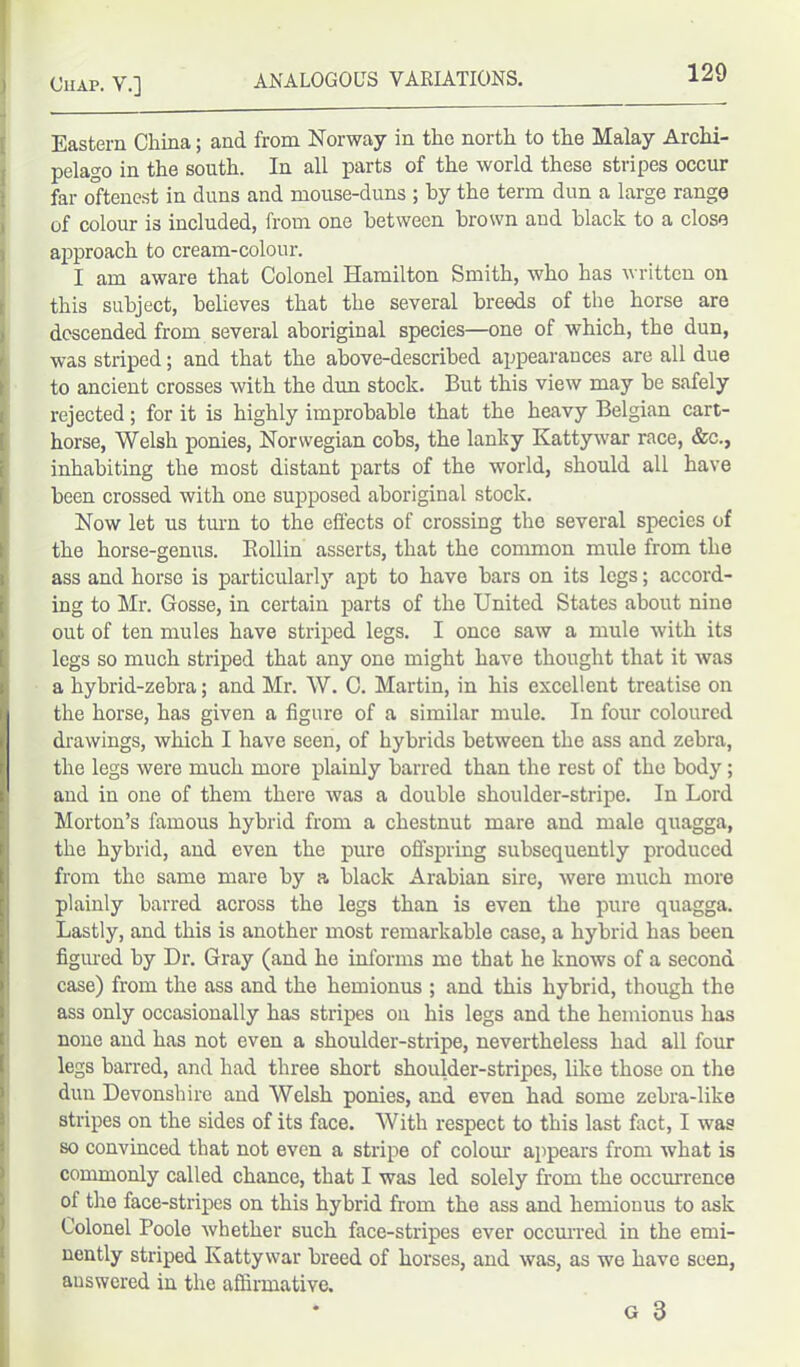 Eastern China; and from Norway in the north to the Malay Archi- pelago in the south. In all parts of the world these stripes occur far oftenest in duns and mouse-duns ; by the term dun a large range of colour is included, from one between brown and black to a close approach to cream-colour. I am aware that Colonel Hamilton Smith, who has written on this subject, believes that the several breeds of the horse are descended from several aboriginal species—one of which, the dun, was striped; and that the above-described appearances are all due to ancient crosses with the dun stock. But this view may be safely rejected; for it is highly improbable that the heavy Belgian cart- horse, Welsh ponies, Norwegian cobs, the lanky Kattywar race, &c., inhabiting the most distant parts of the world, should all have been crossed with one supposed aboriginal stock. Now let us turn to the effects of crossing the several species of the horse-genus. Bollin asserts, that the common mule from the ass and horse is particularly apt to have bars on its legs; accord- ing to Mr. Gosse, in certain parts of the United States about nine out of ten mules have striped legs. I once saw a mule with its legs so much striped that any one might have thought that it was a hybrid-zebra; and Mr. W. C. Martin, in his excellent treatise on the horse, has given a figure of a similar mule. In four coloured drawings, which I have seen, of hybrids between the ass and zebra, the legs were much more plainly barred than the rest of the body; and in one of them there was a double shoulder-stripe. In Lord Morton’s famous hybrid from a chestnut mare and male quagga, the hybrid, and even the pure offspring subsequently produced from the same mare by a black Arabian sire, were much more plainly barred across the legs than is even the pure quagga. Lastly, and this is another most remarkable case, a hybrid has been figured by Dr. Gray (and he informs me that he knows of a second case) from the ass and the hemionus ; and this hybrid, though the ass only occasionally has stripes on his legs and the hemionus has none and has not even a shoulder-stripe, nevertheless had all four legs barred, and had three short shoulder-stripes, like those on the dun Devonshire and Welsh ponies, and even had some zebra-like stripes on the sides of its face. With respect to this last fact, I was so convinced that not even a stripe of colour appears from what is commonly called chance, that I was led solely from the occurrence ol the face-stripes on this hybrid from the ass and hemionus to ask Colonel Poole whether such face-stripes ever occurred in the emi- nently striped Kattywar breed of horses, and was, as we have seen, answered in the affirmative. G 3