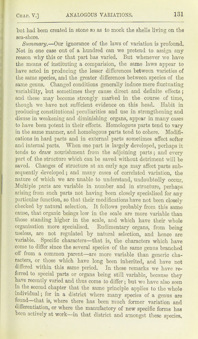 but had been created in stone so as to mock the shells living on the sea-shore. Summary.—Our ignorance of the laws of variation is profound. Not in one case out of a hundred can we pretend to assign any reason why this or that part has varied. But whenever we have the means of instituting a comparision, the same laws appear to have acted in producing the lesser differences between varieties of the same species, and the greater differences between species of the same genus. Changed conditions generally induce mere fluctuating variability, but sometimes they cause direct and definite effects; and these may become strongly marked in the course of time, though we have not sufficient evidence on this head. Habit in producing constitutional peculiarities and use in strengthening and disuse in weakening and diminishing organs, appear in many cases to have been potent in their effects. Homologous parts tend to vary in the same manner, and homologous parts tend to cohere. Modifi- cations in hard parts and in external parts sometimes affect softer and internal parts. When one part is largely developed, perhaps it tends to draw nourishment from the adjoining parts; and every part of the structure which can be saved without detriment will be saved. Changes of structure at an early age may affect parts sub- sequently developed; and many cases of correlated variation, the nature of which we are unable to understand, undoubtedly occur. Multiple parts are variable in number and in structure, perhaps arising from such parts not having been closely specialised for any particular function, so that their modifications have not been closely checked by natural selection. It follows probably from this same cause, that organic beings low in the scale are more variable than those standing higher in the scale, and which have their whole organisation more specialised. Rudimentary organs, from being useless, are not regulated by natural selection, and hence are variable. Specific characters—that is, the characters which have come to differ since the several species of the same genus branched off from a common parent—are more variable than generic cha- racters, or those which have long been inherited, and have not differed within this same period. In these remarks we have re- ferred to special parts or organs being still variable, because they have recently varied and thus come to differ; but wo have also seen in the second chapter that the same principle applies to the whole individual; for in a district where many species of a genus are found that is, where there has been much former variation and differentiation, or where the manufactory of new specific forms has been actively at work—in that district and amongst these species.