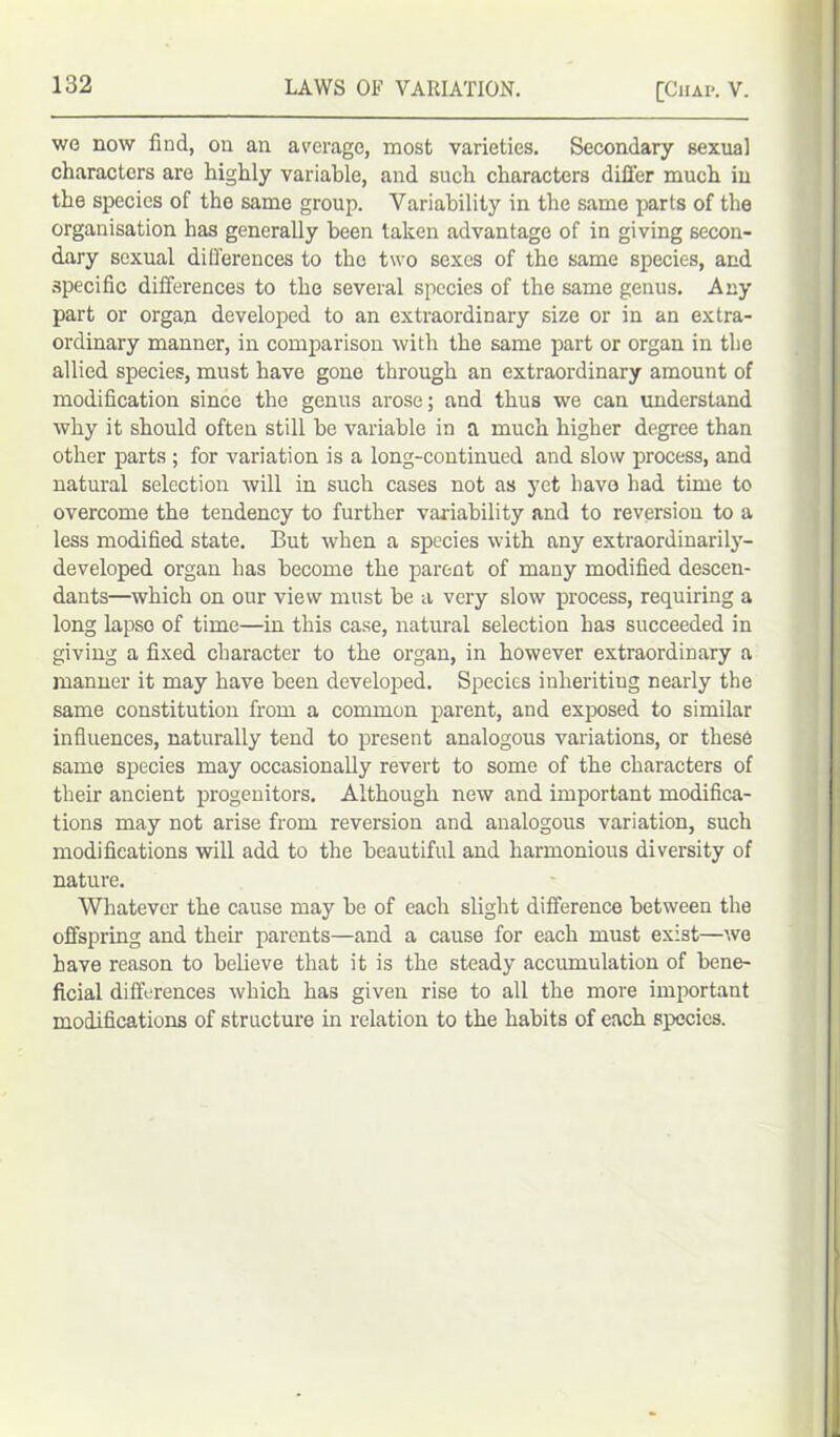 wo now find, on an average, most varieties. Secondary sexual characters are highly variable, and such characters differ much in the species of the same group. Variability in the same parts of the organisation has generally been taken advantage of in giving secon- dary sexual differences to the two sexes of the same species, and specific differences to the several species of the same genus. Any part or organ developed to an extraordinary size or in an extra- ordinary manner, in comparison with the same part or organ in the allied species, must have gone through an extraordinary amount of modification since the genus arose; and thus we can understand why it should often still be variable in a much higher degree than other parts ; for variation is a long-continued and slow process, and natural selection will in such cases not as yet have had time to overcome the tendency to further variability and to reversion to a less modified state. But when a species with any extraordinarily- developed organ has become the parent of many modified descen- dants—which on our view must be a very slow process, requiring a long lapse of time—in this case, natural selection has succeeded in giving a fixed character to the organ, in however extraordinary a manner it may have been developed. Species inheriting nearly the same constitution from a common parent, and exposed to similar influences, naturally tend to present analogous variations, or these same species may occasionally revert to some of the characters of their ancient progenitors. Although new and important modifica- tions may not arise from reversion and analogous variation, such modifications will add to the beautiful and harmonious diversity of nature. Whatever the cause may be of each slight difference between the offspring and their parents—and a cause for each must exist—we have reason to believe that it is the steady accumulation of bene- ficial differences which has given rise to all the more important modifications of structure in relation to the habits of each species.