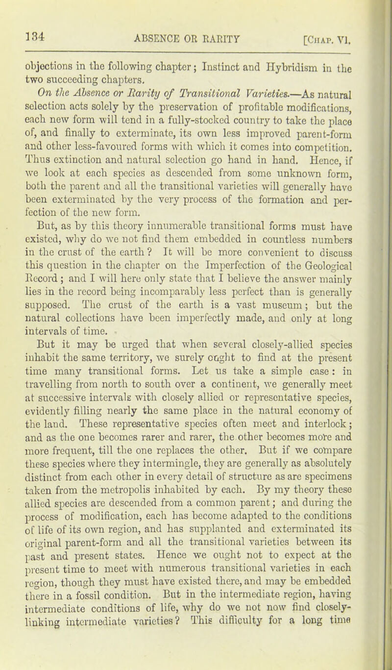 objections in tlie following chapter; Instinct and Hybridism in the two succeeding chapters. On the Absence or Rarity of Transitional Varieties.—As natural selection acts solely hy the preservation of profitable modifications, each new form will tend in a fully-stocked country to take the place of, and finally to exterminate, its own less improved parent-form and other less-favoured forms with which it comes into competition. Thus extinction and natural selection go hand in hand. Hence, if we look at each species as descended from some unknown form, both the parent and all the transitional varieties will generally have been exterminated by the very process of the formation and per- fection of the new form. But, as by this theory innumerable transitional forms must have existed, why do we not find them embedded in countless numbers in the crust of the earth ? It will be more convenient to discuss this question in the chapter on the Imperfection of the Geological Record; and I will here only state that I believe the answer mainly lies in the record being incomparably less perfect than is generally supposed. The crust of the earth is a vast museum; but the natural collections have been imperfectly made, and only at long intervals of time. But it may be urged that when several closely-allied species inhabit the same territory, we surely ought to find at the present time many transitional forms. Let us take a simple case : in travelling from north to south over a continent, we generally meet at successive intervals with closely allied or representative species, evidently filling nearly the same place in the natural economy of the land. These representative species often meet and interlock; and as the one becomes rarer and rarer, the other becomes mote and more frequent, till the one replaces the other. But if we compare these species where they intermingle, they are generally as absolutely distinct from each other in every detail of structure as are specimens taken from the metropolis inhabited by each. By my theory these allied species are descended from a common parent; and during the process of modification, each has become adapted to the conditions of life of its own region, and has supplanted and exterminated its original parent-form and all the transitional varieties between its past and present states. Hence we ought not to expect at the present time to meet with numerous transitional varieties in each region, though they must have existed there, and may be embedded there in a fossil condition. But in the intermediate region, having intermediate conditions of life, why do we not now find closely- linking intermediate varieties? This difficulty for a long time