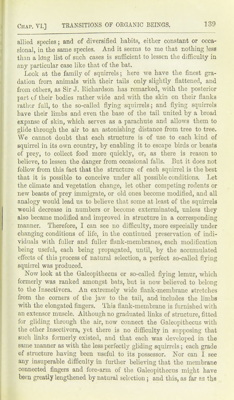 allied species; and of diversified habits, either constant or occa- isional, in the same species. And it seems to me that nothing less than a ldng list of such cases is sufficient to lessen the difficulty in any particular case like that of the hat. Look at the family of squirrels; here we have the finest gra- dation from animals with their tails only slightly flattened, and from others, as Sir J. Richardson has remarked, with the posterior part of their bodies rather wide and with the skin on their flanks rather full, to the so-called flying squirrels; and flying squirrels have their limbs and even the base of the tail united by a broad expanse of skin, which serves as a parachute and allows them to glide through the air to an astonishing distance from tree to tree. VVe cannot doubt that each structure is of use to each kind of squirrel in its own country, by enabling it to escape birds or beasts of prey, to collect food more quickly, or, as there is reason to believe, to lessen the danger from occasional falls. But it does not follow from this fact that the structure of each squirrel is the best that it is possible to conceive under all possible conditions. Let the climate and vegetation change, let other competing rodents or new beasts of prey immigrate, or old ones become modified, and all analogy would lead us to believe that some at least of the squirrels would decrease in numbers or become exterminated, unless they also became modified aud improved in structure in a corresponding manner. Therefore, I can see no difficulty, more especially under changing conditions of life, in the continued preservation of indi- viduals with fuller and fuller flank-membranes, each modification being useful, each being propagated, until, by the accumulated effects of this process of natural selection, a perfect so-called flying squirrel was produced. Now look at the Galeopitliecus or so-called flying lemur, which formerly was ranked amongst bats, but is now believed to belong to the Insectivora. An extremely wide flank-membrane stretches from the corners of the jaw to the tail, and includes the limbs with the elongated fingers. This flank-membrane is furnished with an extensor muscle. Although no graduated links of structure, fitted for gliding through the air, now connect the Galeopitliecus with the other Insectivora, yet there is no difficulty in supposing that such links formerly existed, and that each was developed in the same manner as with the less perfectly gliding squirrels; each grade of structure having been useful to its possessor. Nor can I see any insuperable difficulty in further believing that the membrane connected fingers and fore-arm of the Galeopithecus might have been greatly lengthened by natural selection; and this, as far as the