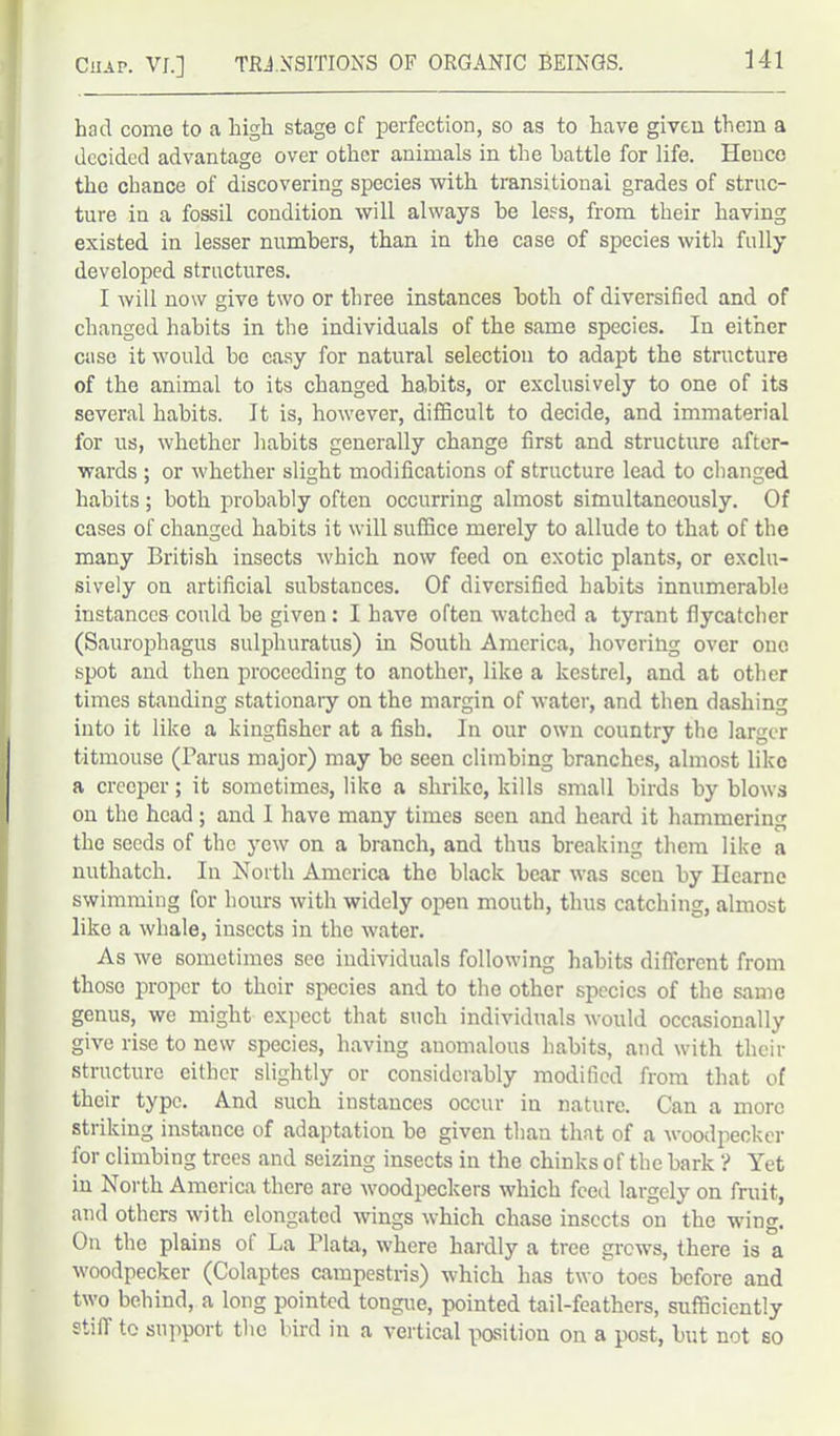 had come to a high stage cf perfection, so as to have given them a decided advantage over other animals in the battle for life. Hence the chance of discovering species with transitional grades of struc- ture in a fossil condition will always be less, from their having existed in lesser numbers, than in the case of species with fully developed structures. I will now give two or three instances both of diversified and of changed habits in the individuals of the same species. In either case it would be easy for natural selection to adapt the structure of the animal to its changed habits, or exclusively to one of its several habits. It is, however, difficult to decide, and immaterial for us, whether habits generally change first and structure after- wards ; or whether slight modifications of structure lead to changed habits ; both probably often occurring almost simultaneously. Of cases of changed habits it will suffice merely to allude to that of the many British insects which now feed on exotic plants, or exclu- sively on artificial substances. Of diversified habits innumerable instances could be given : I have often watched a tyrant flycatcher (Saurophagus sulphuratus) in South America, hovering over one spot and then proceeding to another, like a kestrel, and at other times standing stationary on the margin of water, and then dashing into it like a kingfisher at a fish. In our own country the larger titmouse (Paras major) may be seen climbing branches, almost like a creeper; it sometimes, like a shrike, kills small birds by blows on the head ; and I have many times seen and heard it hammering the seeds of the yew on a branch, and thus breaking them like a nuthatch. In North America the black bear was seen by Ilearne swimming for hours with widely open mouth, thus catching, almost like a whale, insects in the water. As we sometimes see individuals following habits different from those proper to thoir species and to the other species of the same genus, we might expect that such individuals would occasionally give rise to new species, having anomalous habits, and with their structure either slightly or considerably modified from that of their type. And such instances occur in nature. Can a more striking instance of adaptation be given than that of a woodpecker for climbing trees and seizing insects in the chinks of the bark ? Yet in North America there are woodpeckers which feed largely on fruit, and others with elongated wings which chase insects on the wing. On the plains ol La Plata, where hardly a tree grows, there is a woodpecker (Colaptes campestris) which has two toes before and two behind, a long pointed tongue, pointed tail-feathers, sufficiently stiff to support the bird in a vertical position on a post, but not so