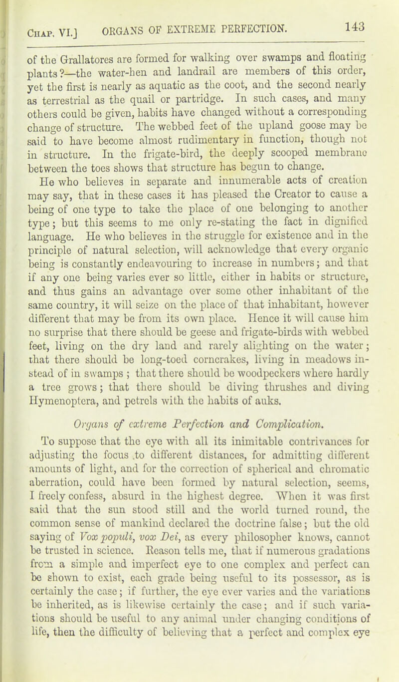 of the Grallatores are formed for walking over swamps and floating plants?—the water-hen and landrail are members of this order, yet the first is nearly as aquatic as the coot, and the second nearly as terrestrial as the quail or partridge. In such cases, and many others could he given, habits have changed without a corresponding change of structure. The webbed feet of the upland goose may be said to have become almost rudimentary in function, though not in structure. In the frigate-bird, the deeply scooped membrane between the toes shows that structure has begun to change. He who believes in separate and innumerable acts of creation may say, that in these cases it has pleased the Creator to cause a being of one type to take the place of one belonging to another type; but this seems to me only re-stating the fact in dignified language. He who believes in the struggle for existence and in the principle of natural selection, will acknowledge that every organic being is constantly endeavouring to increase in numbers; and that if any one being varies ever so little, either in habits or structure, and thus gains an advantage over some other inhabitant of the same country, it will seize on the place of that inhabitant, however different that may be from its own place. Hence it will cause him no surprise that there should be geese and frigate-birds with webbed feet, living on the dry land and rarely alighting on the water; that there should be long-toed corncrakes, living in meadows in- stead of in swamps ; that there should bo woodpeckers where hardly a tree grows; that there should be diving thrushes and diving Hymenoptera, and petrels with the habits of auks. Or<jans of extreme Perfection and Complication. To suppose that the eye with all its inimitable contrivances for adjusting the focus .to different distances, for admitting different amounts of light, and for the correction of spherical and chromatic aberration, could have been formed by natural selection, seems, I freely confess, absurd in the highest degree. When it was first said that the sun stood still and the world turned round, the common sense of mankind declared the doctrine false; but the old saying of Vox populi, vox Dei, as every philosopher knows, cannot be trusted in science. Reason tells me, that if numerous gradations from a simple and imperfect eye to one complex and perfect can be shown to exist, each grade being useful to its possessor, as is certainly the case; if further, the eye ever varies and the variations be inherited, as is likewise certainly the case; and if such varia- tions should be useful to any animal under changing conditions of life, then the difficulty of believing that a perfect and complex eye I