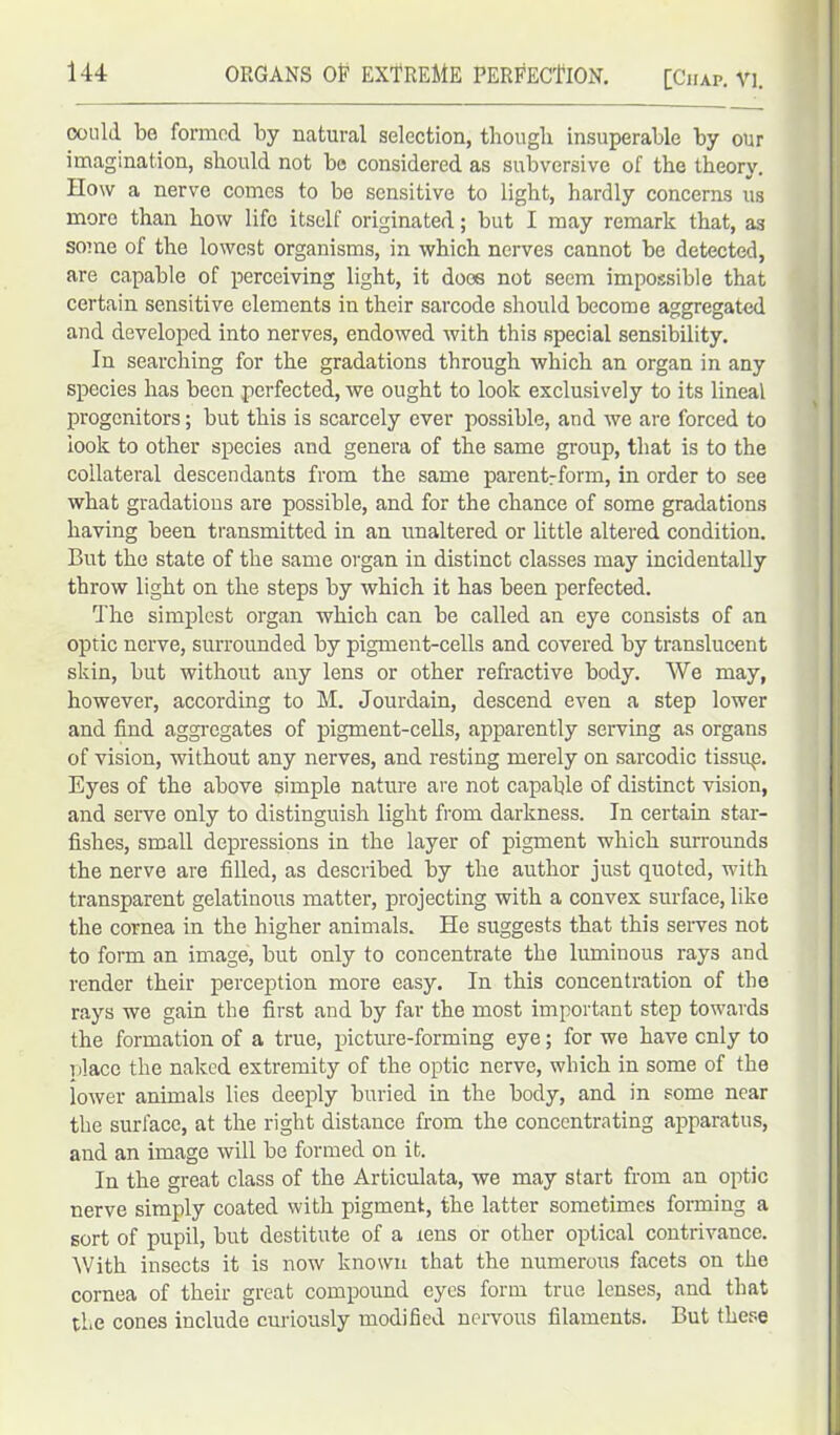 ORGANS Of EXTREME PERFECTION. [Chap. VI. oould be formed by natural selection, though insuperable by our imagination, should not be considered as subversive of the theory. How a nerve comes to be sensitive to light, hardly concerns us more than how life itself originated; but I may remark that, as some of the lowest organisms, in which nerves cannot be detected, are capable of perceiving light, it does not seem impossible that certain sensitive elements in their sarcode should become aggregated and developed into nerves, endowed with this special sensibility. In searching for the gradations through which an organ in any species has been perfected, we ought to look exclusively to its lineal progenitors; but this is scarcely ever possible, and we are forced to look to other species and genera of the same group, that is to the collateral descendants from the same parentrform, in order to see what gradations are possible, and for the chance of some gradations having been transmitted in an unaltered or little altered condition. But the state of the same organ in distinct classes may incidentally throw light on the steps by which it has been perfected. The simplest organ which can be called an eye consists of an optic nerve, surrounded by pigment-cells and covered by translucent skin, but without any lens or other refractive body. We may, however, according to M. Jourdain, descend even a step lower and find aggregates of pigment-cells, apparently serving as organs of vision, without any nerves, and resting merely on sarcodic tissup. Eyes of the above simple nature are not capable of distinct vision, and serve only to distinguish light from darkness. In certain star- fishes, small depressions in the layer of pigment which surrounds the nerve are filled, as described by the author just quoted, with transparent gelatinous matter, projecting with a convex surface, like the cornea in the higher animals. He suggests that this serves not to form an image, but only to concentrate the luminous rays and render their perception more easy. In this concentration of the rays we gain the first and by far the most important step towards the formation of a true, picture-forming eye; for we have only to place the naked extremity of the optic nerve, which in some of the lower animals lies deeply buried in the body, and in some near the surface, at the right distance from the concentrating apparatus, and an image will be formed on it. In the great class of the Articulata, we may start from an optic nerve simply coated with pigment, the latter sometimes forming a sort of pupil, but destitute of a xens or other optical contrivance. With insects it is now known that the numerous facets on the cornea of their great compound eyes form true lenses, and that the cones include curiously modified nervous filaments. But these