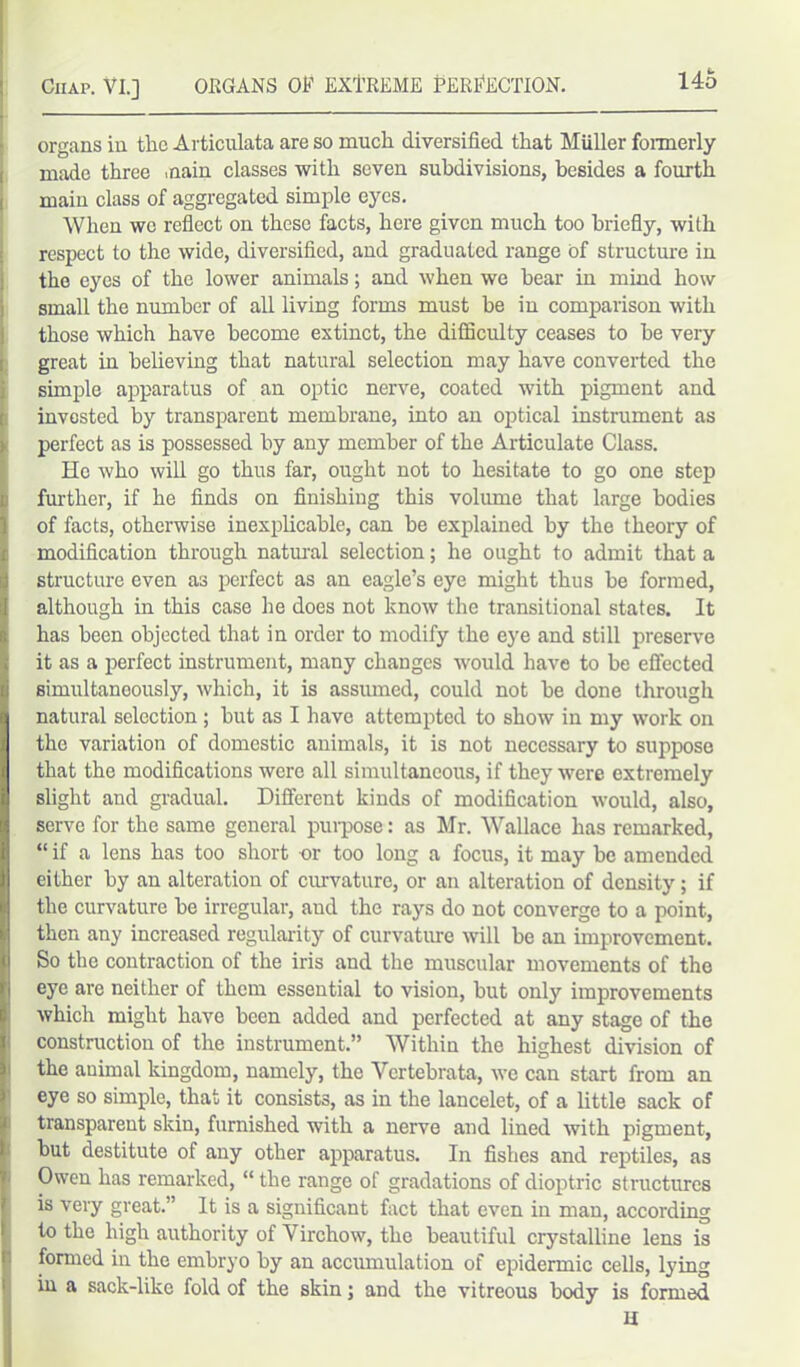 organs in tlic Articulata are so much diversified that Muller formerly made three main classes with seven subdivisions, besides a fourth main class of aggregated simple eyes. When we reflect on these facts, here given much too briefly, with respect to the wide, diversified, and graduated range of structure in the eyes of the lower animals; and when we hear in mind how small the number of all living forms must be in comparison with those which have become extinct, the difficulty ceases to be very great in believing that natural selection may have converted the simple apparatus of an optic nerve, coated with pigment and invested by transparent membrane, into an optical instrument as perfect as is possessed by any member of the Articulate Class. He who will go thus far, ought not to hesitate to go one step further, if he finds on finishing this volume that large bodies of facts, otherwise inexplicable, can he explained by the theory of modification through natural selection; he ought to admit that a structure even as perfect as an eagle’s eye might thus he formed, although in this case he does not know the transitional states. It has been objected that in order to modify the eye and still preserve it as a perfect instrument, many changes would have to he effected simultaneously, which, it is assumed, could not he done through natural selection ; hut as I have attempted to show in my work on the variation of domestic animals, it is not necessary to suppose that the modifications were all simultaneous, if they were extremely slight and gradual. Different kinds of modification would, also, serve for the same general purpose: as Mr. Wallace has remarked, “ if a lens has too short or too long a focus, it may be amended either by an alteration of curvature, or an alteration of density; if the curvature he irregular, aud the rays do not converge to a point, then any increased regularity of curvature will be an improvement. So the contraction of the iris and the muscular movements of the eye are neither of them essential to vision, but only improvements which might have been added and perfected at any stage of the construction of the instrument.” Within the highest division of the animal kingdom, namely, the Vcrtebrata, we can start from an eye so simple, that it consists, as in the lancelet, of a little sack of transparent skin, furnished with a nerve and lined with pigment, but destitute of any other apparatus. In fishes and reptiles, as Owen has remarked, “ the range of gradations of dioptric structures is very great.” It is a significant fact that even in man, according to the high authority of Virchow, the beautiful crystalline lens is formed in the embryo by an accumulation of epidermic cells, lying in a sack-like fold of the skin; and the vitreous body is formed