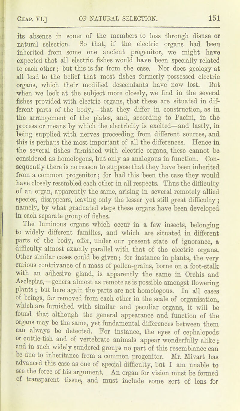 its absence in some of the members to loss through disuse or natural selection. So that, if the electric organs had been inherited from some one ancient progenitor, we might have expected that all electric fishes would have been specially related to each other; but this is far from the case. Nor does geology at all lead to the belief that most fishes formerly possessed electric organs, which their modified descendants have now lost. But when we look at the subject more closely, we find in the several fishes provided with electric organs, that these are situated in dif- ferent parts of the body,—that they differ in construction, as in the arrangement of the plates, and, according to Pacini, in the process or means by which the electricity is excited—and lastly, in being supplied with nerves proceeding from different sources, and this is perhaps the most important of all the differences. Hence in the several fishes furnished with electric organs, these cannot bo considered as homologous, but only as analogous in function. Con- sequently there is no reason to suppose that they have been inherited from a common progenitor; for had this been the case they would have closely resembled each other in all respects. Thus the difficulty of an organ, apparently the same, arising in several remotely allied species, disappears, leaving only the lesser yet still great difficulty ; namely, by what graduated steps these organs have been developed in each separate group of fishes. The luminous organs which occur in a few insects, belonging to widely different families, and which are situated in different parts of the body, offer, under our present state of ignorance, a difficulty almost exactly parallel with that of the electric organs. Other similar cases could be given; for instance in plants, the very curious contrivance of a mass of pollen-grains, borne on a foot-stalk with an adhesive gland, is apparently the same in Orchis and Asclepias,—genera almost as remote as is possible amongst flowering plants ; but here again the parts are not homologous. In all cases of beings, far removed from each other in the scale of organisation, which are furnished with similar and peculiar organs, it will be found that although the general appearance and function of the organs may be the same, yet fimdamental differences between them can always bo detected. For instance, the eyes of cephalopods or cuttle-fish and of vertebrate animals appear wonderfully alike; and in such widely sundered groups no part of this resemblance can be due to inheritance from a common progenitor. Mr. Mivart has advanced this case as one of special difficulty, but I am unable to see the force of his argument. An organ for vision must be formed of transparent tissue, and must include some sort of lens for