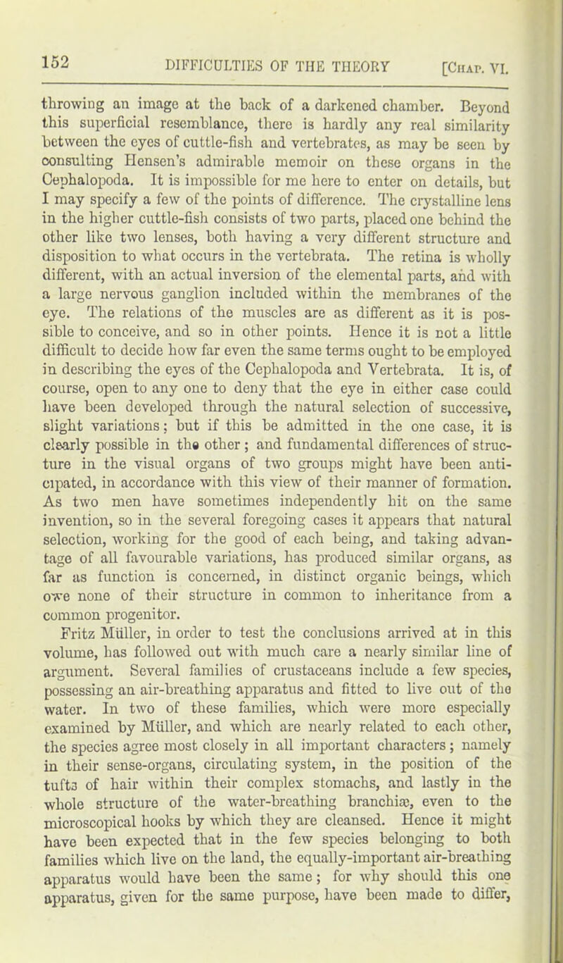 throwing an imago at the back of a darkened chamber. Beyond this superficial resemblance, there is hardly any real similarity between the eyes of cuttle-fish and vertebrates, as may be seen by consulting Hensen’s admirable memoir on these organs in the Cephalopoda. It is impossible for me here to enter on details, but I may specify a few of the points of difference. The crystalline lens in the higher cuttle-fish consists of two parts, placed one behind the other like two lenses, both having a very different structure and disposition to what occurs in the vertebrata. The retina is wholly different, with an actual inversion of the elemental parts, and with a large nervous ganglion included within the membranes of the eye. The relations of the muscles are as different as it is pos- sible to conceive, and so in other points. Hence it is not a little difficult to decide how far even the same terms ought to be employed in describing the eyes of the Cephalopoda and Vertebrata. It is, of course, open to any one to deny that the eye in either case could have been developed through the natural selection of successive, slight variations; but if this be admitted in the one case, it is clearly possible in the other ; and fundamental differences of struc- ture in the visual organs of two groups might have been anti- cipated, in accordance with this view of their manner of formation. As two men have sometimes independently hit on the same invention, so in the several foregoing cases it appears that natural selection, working for the good of each being, and taking advan- tage of all favourable variations, has produced similar organs, as far as function is concerned, in distinct organic beings, which owe none of their structure in common to inheritance from a common progenitor. Fritz Muller, in order to test the conclusions arrived at in this volume, has followed out with much care a nearly similar fine of argument. Several families of crustaceans include a few species, possessing an air-breathing apparatus and fitted to live out of the water. In two of these families, which were more especially examined by Muller, and which are nearly related to each other, the species agree most closely in all important characters ; namely in their sense-organs, circulating system, in the position of the tufts of hair within their complex stomachs, and lastly in the whole structure of the water-breathing branchiae, even to the microscopical hooks by which they are cleansed. Hence it might have been expected that in the few species belonging to both families which live on the land, the equally-important air-breathing apparatus would have been the same; for why should this one apparatus, given for the same purpose, have been made to differ,