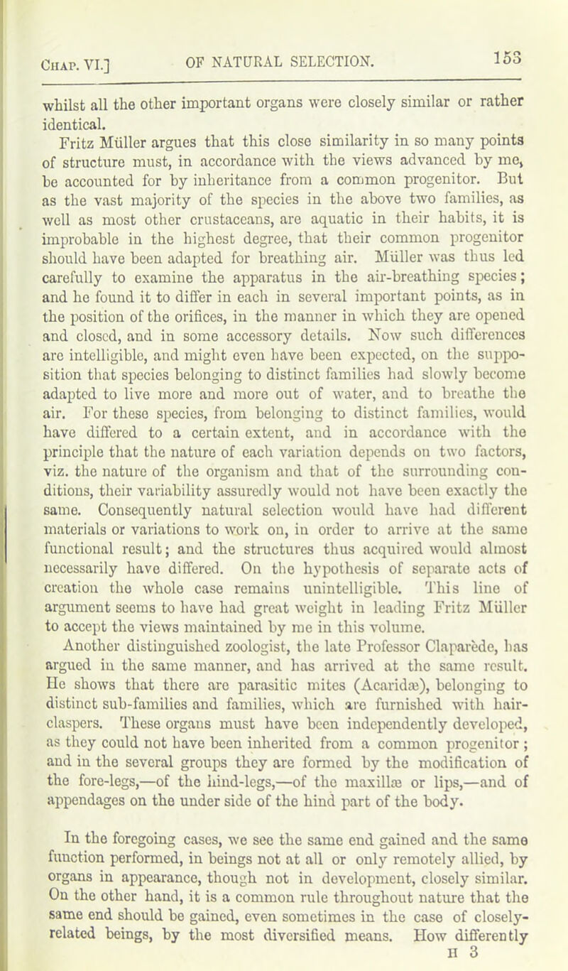 whilst all the other important organs were closely similar or rather identical. Fritz Muller argues that this close similarity in so many points of structure must, in accordance with the views advanced by me, be accounted for by inheritance from a common progenitor. But as the vast majority of the species in the above two families, as well as most other crustaceans, are aquatic in their habits, it is improbable in the highest degree, that their common progenitor should have been adapted for breathing air. Muller was thus led carefully to examine the apparatus in the air-breathing species; and he found it to differ in each in several important points, as in the position of the orifices, in the manner in which they are opened and closed, and in some accessory details. Now such differences are intelligible, and might even have been expected, on the suppo- sition that species belonging to distinct families had slowly become adapted to live more and more out of water, and to breathe the air. For these species, from belonging to distinct families, would have differed to a certain extent, and in accordance with the principle that the nature of each variation depends on two factors, viz. the nature of the organism and that of the surrounding con- ditions, their variability assuredly would not have been exactly the same. Consequently natural selection would have had different materials or variations to work on, in order to arrive at the same functional result; and the structures thus acquired would almost necessarily have differed. On the hypothesis of separate acts of creation the whole case remains unintelligible. This line of argument seems to have had great weight in leading Fritz Miillcr to accept the views maintained by me in this volume. Another distinguished zoologist, the late Professor Claparede, has argued in the same manner, and has arrived at the same result. He shows that there are parasitic mites (Acaridaj), belonging to distinct sub-families and families, which are furnished with hair- claspers. These orgaus must have been independently developed, as they could not have been inherited from a common progenitor ; and in the several groups they are formed by the modification of the fore-legs,—of the hind-legs,—of the maxillae or lips,—and of appendages on the under side of the hind part of the body. In the foregoing cases, we see the same end gained and the same function performed, in beings not at all or only remotely allied, by organs in appearance, though not in development, closely similar. On the other hand, it is a common rule throughout nature that the same end should be gained, even sometimes in the case of closely- related beings, by the most diversified means. How differently H 3